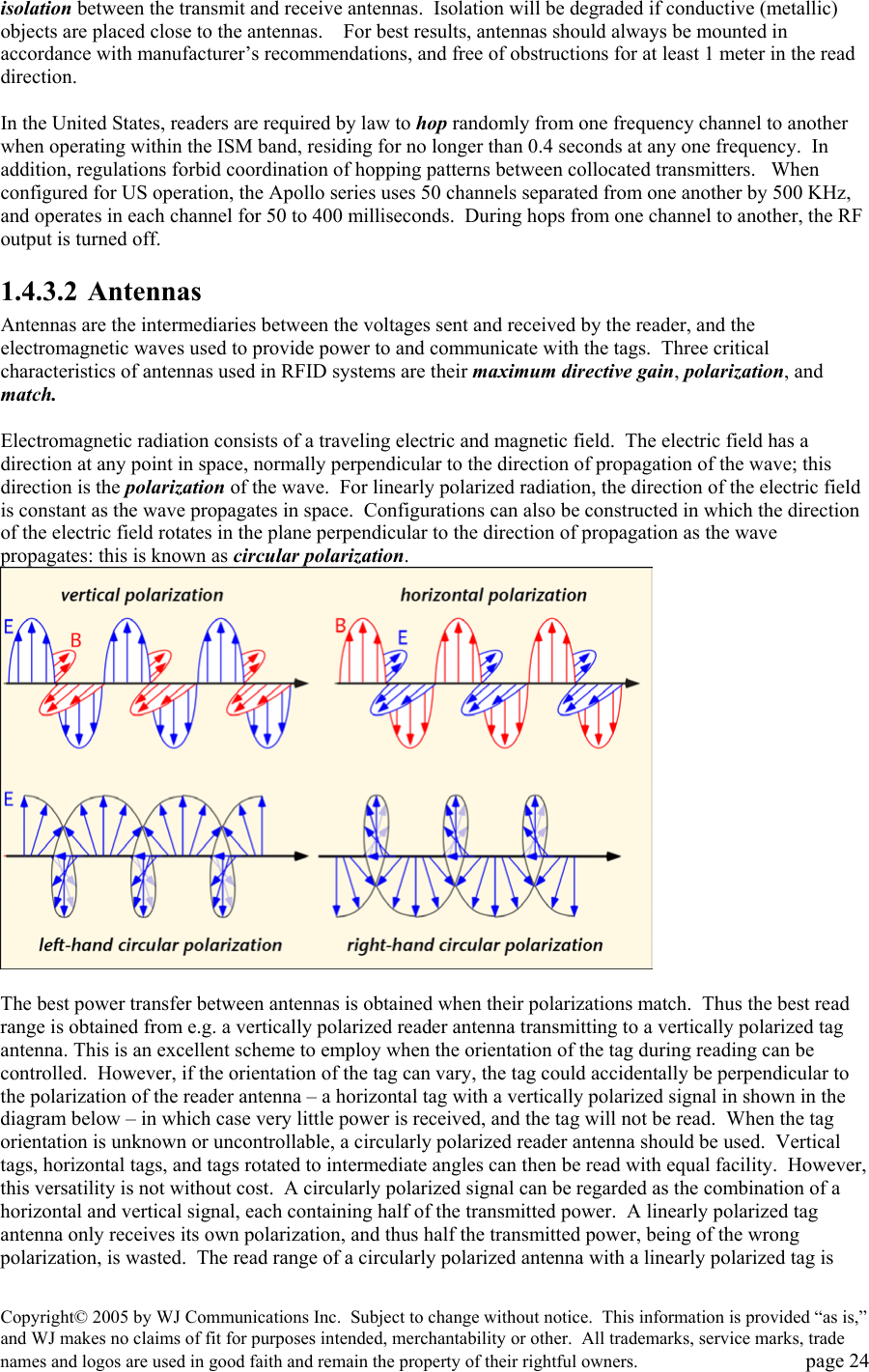 Copyright&copy; 2005 by WJ Communications Inc.  Subject to change without notice.  This information is provided &ldquo;as is,&rdquo; and WJ makes no claims of fit for purposes intended, merchantability or other.  All trademarks, service marks, trade names and logos are used in good faith and remain the property of their rightful owners.   page 24 isolation between the transmit and receive antennas.  Isolation will be degraded if conductive (metallic) objects are placed close to the antennas.    For best results, antennas should always be mounted in accordance with manufacturer&rsquo;s recommendations, and free of obstructions for at least 1 meter in the read direction.  In the United States, readers are required by law to hop randomly from one frequency channel to another when operating within the ISM band, residing for no longer than 0.4 seconds at any one frequency.  In addition, regulations forbid coordination of hopping patterns between collocated transmitters.   When configured for US operation, the Apollo series uses 50 channels separated from one another by 500 KHz, and operates in each channel for 50 to 400 milliseconds.  During hops from one channel to another, the RF output is turned off.   1.4.3.2 Antennas Antennas are the intermediaries between the voltages sent and received by the reader, and the electromagnetic waves used to provide power to and communicate with the tags.  Three critical characteristics of antennas used in RFID systems are their maximum directive gain, polarization, and match.  Electromagnetic radiation consists of a traveling electric and magnetic field.  The electric field has a direction at any point in space, normally perpendicular to the direction of propagation of the wave; this direction is the polarization of the wave.  For linearly polarized radiation, the direction of the electric field is constant as the wave propagates in space.  Configurations can also be constructed in which the direction of the electric field rotates in the plane perpendicular to the direction of propagation as the wave propagates: this is known as circular polarization.     The best power transfer between antennas is obtained when their polarizations match.  Thus the best read range is obtained from e.g. a vertically polarized reader antenna transmitting to a vertically polarized tag antenna. This is an excellent scheme to employ when the orientation of the tag during reading can be controlled.  However, if the orientation of the tag can vary, the tag could accidentally be perpendicular to the polarization of the reader antenna &ndash; a horizontal tag with a vertically polarized signal in shown in the diagram below &ndash; in which case very little power is received, and the tag will not be read.  When the tag orientation is unknown or uncontrollable, a circularly polarized reader antenna should be used.  Vertical tags, horizontal tags, and tags rotated to intermediate angles can then be read with equal facility.  However, this versatility is not without cost.  A circularly polarized signal can be regarded as the combination of a horizontal and vertical signal, each containing half of the transmitted power.  A linearly polarized tag antenna only receives its own polarization, and thus half the transmitted power, being of the wrong polarization, is wasted.  The read range of a circularly polarized antenna with a linearly polarized tag is 