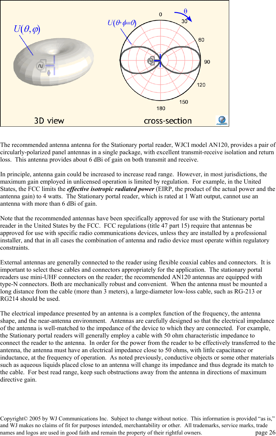Copyright&copy; 2005 by WJ Communications Inc.  Subject to change without notice.  This information is provided &ldquo;as is,&rdquo; and WJ makes no claims of fit for purposes intended, merchantability or other.  All trademarks, service marks, trade names and logos are used in good faith and remain the property of their rightful owners.   page 26    The recommended antenna antenna for the Stationary portal reader, WJCI model AN120, provides a pair of circularly-polarized panel antennas in a single package, with excellent transmit-receive isolation and return loss.  This antenna provides about 6 dBi of gain on both transmit and receive.    In principle, antenna gain could be increased to increase read range.  However, in most jurisdictions, the maximum gain employed in unlicensed operation is limited by regulation.  For example, in the United States, the FCC limits the effective isotropic radiated power (EIRP, the product of the actual power and the antenna gain) to 4 watts.  The Stationary portal reader, which is rated at 1 Watt output, cannot use an antenna with more than 6 dBi of gain.    Note that the recommended antennas have been specifically approved for use with the Stationary portal reader in the United States by the FCC.  FCC regulations (title 47 part 15) require that antennas be approved for use with specific radio communications devices, unless they are installed by a professional installer, and that in all cases the combination of antenna and radio device must operate within regulatory constraints.    External antennas are generally connected to the reader using flexible coaxial cables and connectors.  It is important to select these cables and connectors appropriately for the application.  The stationary portal readers use mini-UHF connectors on the reader; the recommended AN120 antennas are equipped with type-N connectors. Both are mechanically robust and convenient.  When the antenna must be mounted a long distance from the cable (more than 3 meters), a large-diameter low-loss cable, such as RG-213 or RG214 should be used.    The electrical impedance presented by an antenna is a complex function of the frequency, the antenna shape, and the near-antenna environment.  Antennas are carefully designed so that the electrical impedance of the antenna is well-matched to the impedance of the device to which they are connected.  For example, the Stationary portal readers will generally employ a cable with 50 ohm characteristic impedance to connect the reader to the antenna.  In order for the power from the reader to be effectively transferred to the antenna, the antenna must have an electrical impedance close to 50 ohms, with little capacitance or inductance, at the frequency of operation.  As noted previously, conductive objects or some other materials such as aqueous liquids placed close to an antenna will change its impedance and thus degrade its match to the cable.  For best read range, keep such obstructions away from the antenna in directions of maximum directive gain.    