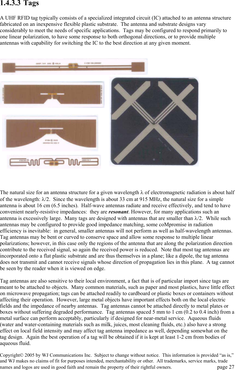Copyright&copy; 2005 by WJ Communications Inc.  Subject to change without notice.  This information is provided &ldquo;as is,&rdquo; and WJ makes no claims of fit for purposes intended, merchantability or other.  All trademarks, service marks, trade names and logos are used in good faith and remain the property of their rightful owners.   page 27 1.4.3.3 Tags  A UHF RFID tag typically consists of a specialized integrated circuit (IC) attached to an antenna structure fabricated on an inexpensive flexible plastic substrate.  The antenna and substrate designs vary considerably to meet the needs of specific applications.  Tags may be configured to respond primarily to one linear polarization, to have some response to both orthogonal directions, or to provide multiple antennas with capability for switching the IC to the best direction at any given moment.                      The natural size for an antenna structure for a given wavelength &lambda; of electromagnetic radiation is about half of the wavelength: &lambda;/2.  Since the wavelength is about 33 cm at 915 MHz, the natural size for a simple antenna is about 16 cm (6.5 inches).  Half-wave antennas radiate and receive effectively, and tend to have convenient nearly-resistive impedances:  they are resonant. However, for many applications such an antenna is excessively large.  Many tags are designed with antennas that are smaller than &lambda;/2.  While such antennas may be configured to provide good impedance matching, some coMpromise in radiation efficiency is inevitable:  in general, smaller antennas will not perform as well as half-wavelength antennas.  Tag antennas may be bent or curved to conserve space and allow some response to multiple linear polarizations; however, in this case only the regions of the antenna that are along the polarization direction contribute to the received signal, so again the received power is reduced.  Note that most tag antennas are incorporated onto a flat plastic substrate and are thus themselves in a plane; like a dipole, the tag antenna does not transmit and cannot receive signals whose direction of propagation lies in this plane.  A tag cannot be seen by the reader when it is viewed on edge.    Tag antennas are also sensitive to their local environment, a fact that is of particular import since tags are meant to be attached to objects.  Many common materials, such as paper and most plastics, have little effect on microwave propagation; tags can be attached readily to cardboard or plastic boxes or containers without affecting their operation.  However, large metal objects have important effects both on the local electric fields and the impedance of nearby antennas.  Tag antennas cannot be attached directly to metal plates or boxes without suffering degraded performance.  Tag antennas spaced 5 mm to 1 cm (0.2 to 0.4 inch) from a metal surface can perform acceptably, particularly if designed for near-metal service.  Aqueous fluids (water and water-containing materials such as milk, juices, most cleaning fluids, etc.) also have a strong effect on local field intensity and may affect tag antenna impedance as well, depending somewhat on the tag design.  Again the best operation of a tag will be obtained if it is kept at least 1-2 cm from bodies of aqueous fluid.   