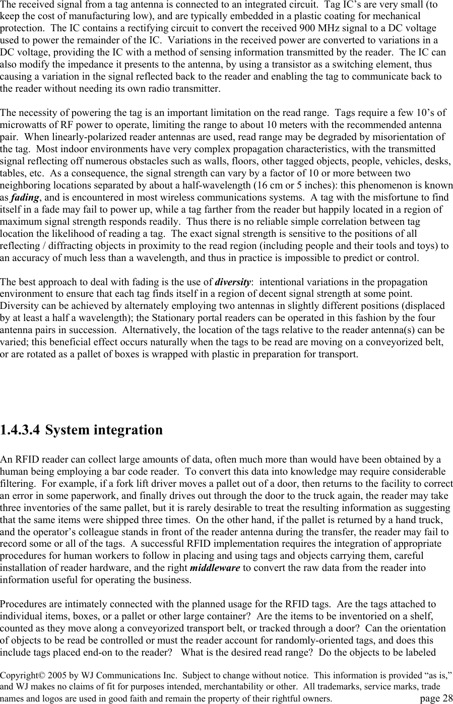 Copyright&copy; 2005 by WJ Communications Inc.  Subject to change without notice.  This information is provided &ldquo;as is,&rdquo; and WJ makes no claims of fit for purposes intended, merchantability or other.  All trademarks, service marks, trade names and logos are used in good faith and remain the property of their rightful owners.   page 28  The received signal from a tag antenna is connected to an integrated circuit.  Tag IC&rsquo;s are very small (to keep the cost of manufacturing low), and are typically embedded in a plastic coating for mechanical protection.  The IC contains a rectifying circuit to convert the received 900 MHz signal to a DC voltage used to power the remainder of the IC.  Variations in the received power are converted to variations in a DC voltage, providing the IC with a method of sensing information transmitted by the reader.  The IC can also modify the impedance it presents to the antenna, by using a transistor as a switching element, thus causing a variation in the signal reflected back to the reader and enabling the tag to communicate back to the reader without needing its own radio transmitter.    The necessity of powering the tag is an important limitation on the read range.  Tags require a few 10&rsquo;s of microwatts of RF power to operate, limiting the range to about 10 meters with the recommended antenna pair.  When linearly-polarized reader antennas are used, read range may be degraded by misorientation of the tag.  Most indoor environments have very complex propagation characteristics, with the transmitted signal reflecting off numerous obstacles such as walls, floors, other tagged objects, people, vehicles, desks, tables, etc.  As a consequence, the signal strength can vary by a factor of 10 or more between two neighboring locations separated by about a half-wavelength (16 cm or 5 inches): this phenomenon is known as fading, and is encountered in most wireless communications systems.  A tag with the misfortune to find itself in a fade may fail to power up, while a tag farther from the reader but happily located in a region of maximum signal strength responds readily.  Thus there is no reliable simple correlation between tag location the likelihood of reading a tag.  The exact signal strength is sensitive to the positions of all reflecting / diffracting objects in proximity to the read region (including people and their tools and toys) to an accuracy of much less than a wavelength, and thus in practice is impossible to predict or control.    The best approach to deal with fading is the use of diversity:  intentional variations in the propagation environment to ensure that each tag finds itself in a region of decent signal strength at some point.  Diversity can be achieved by alternately employing two antennas in slightly different positions (displaced by at least a half a wavelength); the Stationary portal readers can be operated in this fashion by the four antenna pairs in succession.  Alternatively, the location of the tags relative to the reader antenna(s) can be varied; this beneficial effect occurs naturally when the tags to be read are moving on a conveyorized belt, or are rotated as a pallet of boxes is wrapped with plastic in preparation for transport.       1.4.3.4 System integration  An RFID reader can collect large amounts of data, often much more than would have been obtained by a human being employing a bar code reader.  To convert this data into knowledge may require considerable filtering.  For example, if a fork lift driver moves a pallet out of a door, then returns to the facility to correct an error in some paperwork, and finally drives out through the door to the truck again, the reader may take three inventories of the same pallet, but it is rarely desirable to treat the resulting information as suggesting that the same items were shipped three times.  On the other hand, if the pallet is returned by a hand truck, and the operator&rsquo;s colleague stands in front of the reader antenna during the transfer, the reader may fail to record some or all of the tags.  A successful RFID implementation requires the integration of appropriate procedures for human workers to follow in placing and using tags and objects carrying them, careful installation of reader hardware, and the right middleware to convert the raw data from the reader into information useful for operating the business.    Procedures are intimately connected with the planned usage for the RFID tags.  Are the tags attached to individual items, boxes, or a pallet or other large container?  Are the items to be inventoried on a shelf, counted as they move along a conveyorized transport belt, or tracked through a door?  Can the orientation of objects to be read be controlled or must the reader account for randomly-oriented tags, and does this include tags placed end-on to the reader?   What is the desired read range?  Do the objects to be labeled 