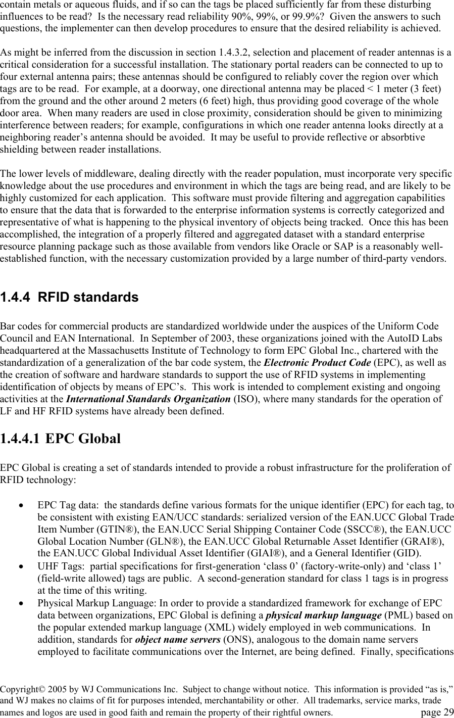 Copyright&copy; 2005 by WJ Communications Inc.  Subject to change without notice.  This information is provided &ldquo;as is,&rdquo; and WJ makes no claims of fit for purposes intended, merchantability or other.  All trademarks, service marks, trade names and logos are used in good faith and remain the property of their rightful owners.   page 29 contain metals or aqueous fluids, and if so can the tags be placed sufficiently far from these disturbing influences to be read?  Is the necessary read reliability 90%, 99%, or 99.9%?  Given the answers to such questions, the implementer can then develop procedures to ensure that the desired reliability is achieved.  As might be inferred from the discussion in section 1.4.3.2, selection and placement of reader antennas is a critical consideration for a successful installation. The stationary portal readers can be connected to up to four external antenna pairs; these antennas should be configured to reliably cover the region over which tags are to be read.  For example, at a doorway, one directional antenna may be placed < 1 meter (3 feet) from the ground and the other around 2 meters (6 feet) high, thus providing good coverage of the whole door area.  When many readers are used in close proximity, consideration should be given to minimizing interference between readers; for example, configurations in which one reader antenna looks directly at a neighboring reader&rsquo;s antenna should be avoided.  It may be useful to provide reflective or absorbtive shielding between reader installations.    The lower levels of middleware, dealing directly with the reader population, must incorporate very specific knowledge about the use procedures and environment in which the tags are being read, and are likely to be highly customized for each application.  This software must provide filtering and aggregation capabilities to ensure that the data that is forwarded to the enterprise information systems is correctly categorized and representative of what is happening to the physical inventory of objects being tracked.  Once this has been accomplished, the integration of a properly filtered and aggregated dataset with a standard enterprise resource planning package such as those available from vendors like Oracle or SAP is a reasonably well-established function, with the necessary customization provided by a large number of third-party vendors.    1.4.4 RFID standards  Bar codes for commercial products are standardized worldwide under the auspices of the Uniform Code Council and EAN International.  In September of 2003, these organizations joined with the AutoID Labs headquartered at the Massachusetts Institute of Technology to form EPC Global Inc., chartered with the standardization of a generalization of the bar code system, the Electronic Product Code (EPC), as well as the creation of software and hardware standards to support the use of RFID systems in implementing identification of objects by means of EPC&rsquo;s.  This work is intended to complement existing and ongoing activities at the International Standards Organization (ISO), where many standards for the operation of LF and HF RFID systems have already been defined.   1.4.4.1 EPC Global  EPC Global is creating a set of standards intended to provide a robust infrastructure for the proliferation of RFID technology:  &bull;  EPC Tag data:  the standards define various formats for the unique identifier (EPC) for each tag, to be consistent with existing EAN/UCC standards: serialized version of the EAN.UCC Global Trade Item Number (GTIN&reg;), the EAN.UCC Serial Shipping Container Code (SSCC&reg;), the EAN.UCC Global Location Number (GLN&reg;), the EAN.UCC Global Returnable Asset Identifier (GRAI&reg;), the EAN.UCC Global Individual Asset Identifier (GIAI&reg;), and a General Identifier (GID).  &bull;  UHF Tags:  partial specifications for first-generation &lsquo;class 0&rsquo; (factory-write-only) and &lsquo;class 1&rsquo; (field-write allowed) tags are public.  A second-generation standard for class 1 tags is in progress at the time of this writing.   &bull;  Physical Markup Language: In order to provide a standardized framework for exchange of EPC data between organizations, EPC Global is defining a physical markup language (PML) based on the popular extended markup language (XML) widely employed in web communications.  In addition, standards for object name servers (ONS), analogous to the domain name servers employed to facilitate communications over the Internet, are being defined.  Finally, specifications 