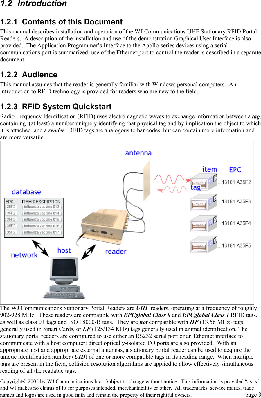 Copyright&copy; 2005 by WJ Communications Inc.  Subject to change without notice.  This information is provided &ldquo;as is,&rdquo; and WJ makes no claims of fit for purposes intended, merchantability or other.  All trademarks, service marks, trade names and logos are used in good faith and remain the property of their rightful owners.   page 3  1.2 Introduction 1.2.1  Contents of this Document This manual describes installation and operation of the WJ Communications UHF Stationary RFID Portal Readers.  A description of the installation and use of the demonstration Graphical User Interface is also provided.  The Application Programmer&rsquo;s Interface to the Apollo-series devices using a serial communications port is summarized; use of the Ethernet port to control the reader is described in a separate document. 1.2.2 Audience This manual assumes that the reader is generally familiar with Windows personal computers.  An introduction to RFID technology is provided for readers who are new to the field.   1.2.3  RFID System Quickstart Radio Frequency Identification (RFID) uses electromagnetic waves to exchange information between a tag, containing  (at least) a number uniquely identifying that physical tag and by implication the object to which it is attached, and a reader.  RFID tags are analogous to bar codes, but can contain more information and are more versatile.    The WJ Communications Stationary Portal Readers are UHF readers, operating at a frequency of roughly 902-928 MHz.  These readers are compatible with EPCglobal Class 0 and EPCglobal Class 1 RFID tags, as well as class 0+ tags and ISO 18000-B tags.  They are not compatible with HF (13.56 MHz) tags generally used in Smart Cards, or LF (125/134 KHz) tags generally used in animal identification. The stationary portal readers are configured to use either an RS232 serial port or an Ethernet interface to communicate with a host computer; direct optically-isolated I/O ports are also provided.  With an appropriate host and appropriate external antennas, a stationary portal reader can be used to acquire the unique identification number (UID) of one or more compatible tags in its reading range.  When multiple tags are present in the field, collision resolution algorithms are applied to allow effectively simultaneous reading of all the readable tags.   
