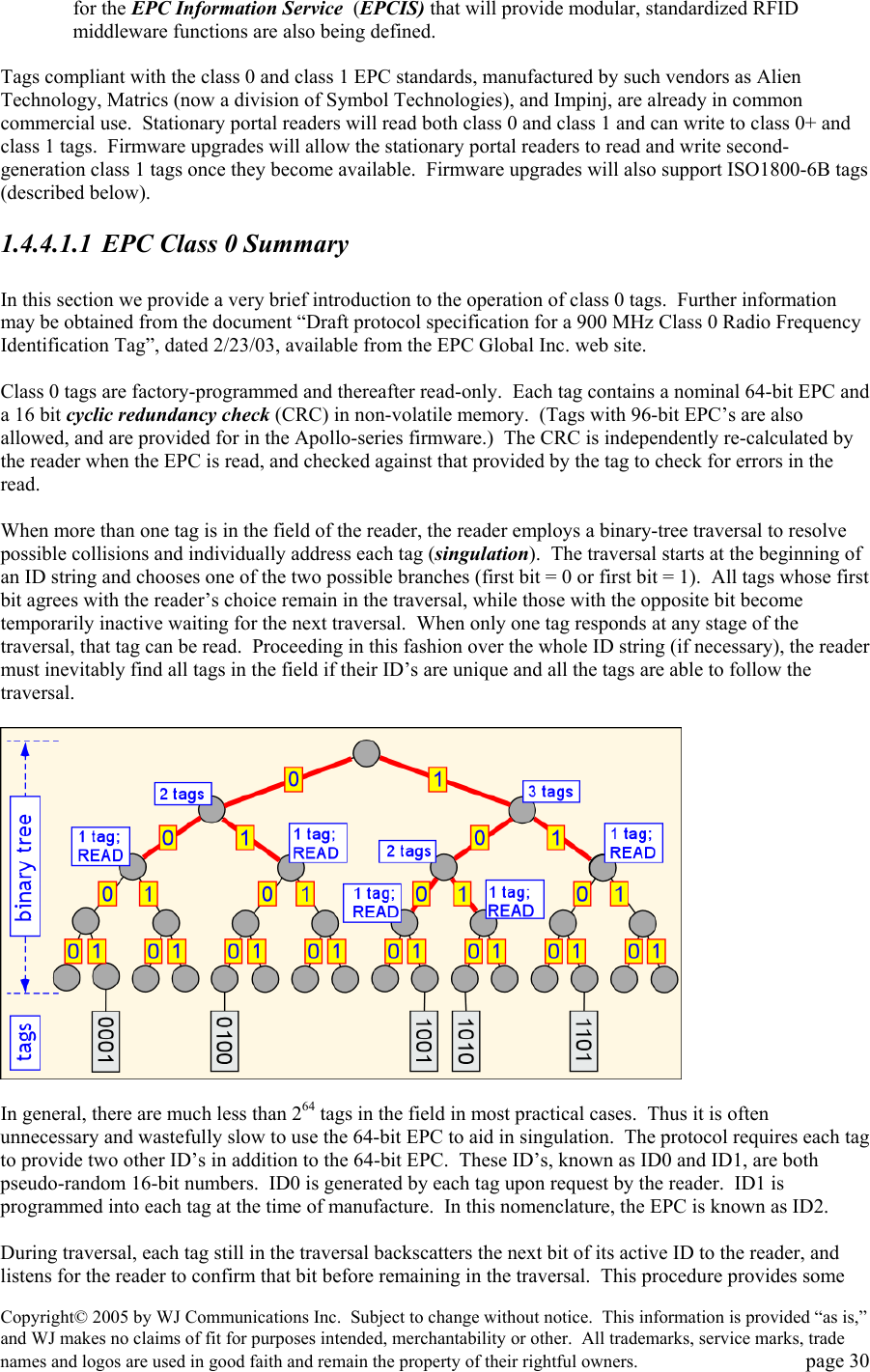 Copyright&copy; 2005 by WJ Communications Inc.  Subject to change without notice.  This information is provided &ldquo;as is,&rdquo; and WJ makes no claims of fit for purposes intended, merchantability or other.  All trademarks, service marks, trade names and logos are used in good faith and remain the property of their rightful owners.   page 30 for the EPC Information Service  (EPCIS) that will provide modular, standardized RFID middleware functions are also being defined.    Tags compliant with the class 0 and class 1 EPC standards, manufactured by such vendors as Alien Technology, Matrics (now a division of Symbol Technologies), and Impinj, are already in common commercial use.  Stationary portal readers will read both class 0 and class 1 and can write to class 0+ and class 1 tags.  Firmware upgrades will allow the stationary portal readers to read and write second-generation class 1 tags once they become available.  Firmware upgrades will also support ISO1800-6B tags (described below). 1.4.4.1.1  EPC Class 0 Summary  In this section we provide a very brief introduction to the operation of class 0 tags.  Further information may be obtained from the document &ldquo;Draft protocol specification for a 900 MHz Class 0 Radio Frequency Identification Tag&rdquo;, dated 2/23/03, available from the EPC Global Inc. web site.    Class 0 tags are factory-programmed and thereafter read-only.  Each tag contains a nominal 64-bit EPC and a 16 bit cyclic redundancy check (CRC) in non-volatile memory.  (Tags with 96-bit EPC&rsquo;s are also allowed, and are provided for in the Apollo-series firmware.)  The CRC is independently re-calculated by the reader when the EPC is read, and checked against that provided by the tag to check for errors in the read.    When more than one tag is in the field of the reader, the reader employs a binary-tree traversal to resolve possible collisions and individually address each tag (singulation).  The traversal starts at the beginning of an ID string and chooses one of the two possible branches (first bit = 0 or first bit = 1).  All tags whose first bit agrees with the reader&rsquo;s choice remain in the traversal, while those with the opposite bit become temporarily inactive waiting for the next traversal.  When only one tag responds at any stage of the traversal, that tag can be read.  Proceeding in this fashion over the whole ID string (if necessary), the reader must inevitably find all tags in the field if their ID&rsquo;s are unique and all the tags are able to follow the traversal.      In general, there are much less than 264 tags in the field in most practical cases.  Thus it is often unnecessary and wastefully slow to use the 64-bit EPC to aid in singulation.  The protocol requires each tag to provide two other ID&rsquo;s in addition to the 64-bit EPC.  These ID&rsquo;s, known as ID0 and ID1, are both pseudo-random 16-bit numbers.  ID0 is generated by each tag upon request by the reader.  ID1 is programmed into each tag at the time of manufacture.  In this nomenclature, the EPC is known as ID2.    During traversal, each tag still in the traversal backscatters the next bit of its active ID to the reader, and listens for the reader to confirm that bit before remaining in the traversal.  This procedure provides some 