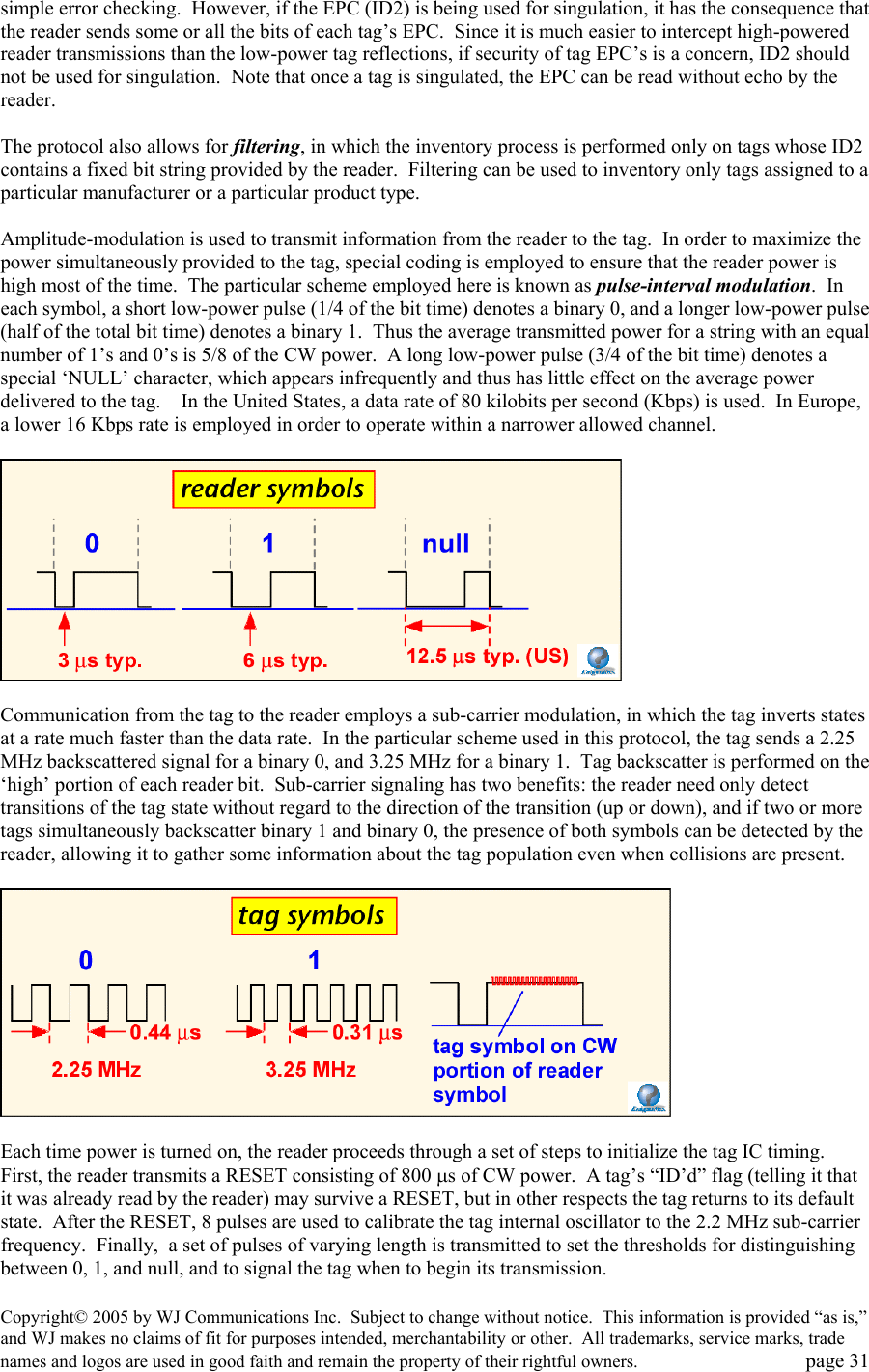 Copyright&copy; 2005 by WJ Communications Inc.  Subject to change without notice.  This information is provided &ldquo;as is,&rdquo; and WJ makes no claims of fit for purposes intended, merchantability or other.  All trademarks, service marks, trade names and logos are used in good faith and remain the property of their rightful owners.   page 31 simple error checking.  However, if the EPC (ID2) is being used for singulation, it has the consequence that the reader sends some or all the bits of each tag&rsquo;s EPC.  Since it is much easier to intercept high-powered reader transmissions than the low-power tag reflections, if security of tag EPC&rsquo;s is a concern, ID2 should not be used for singulation.  Note that once a tag is singulated, the EPC can be read without echo by the reader.    The protocol also allows for filtering, in which the inventory process is performed only on tags whose ID2 contains a fixed bit string provided by the reader.  Filtering can be used to inventory only tags assigned to a particular manufacturer or a particular product type.    Amplitude-modulation is used to transmit information from the reader to the tag.  In order to maximize the power simultaneously provided to the tag, special coding is employed to ensure that the reader power is high most of the time.  The particular scheme employed here is known as pulse-interval modulation.  In each symbol, a short low-power pulse (1/4 of the bit time) denotes a binary 0, and a longer low-power pulse (half of the total bit time) denotes a binary 1.  Thus the average transmitted power for a string with an equal number of 1&rsquo;s and 0&rsquo;s is 5/8 of the CW power.  A long low-power pulse (3/4 of the bit time) denotes a special &lsquo;NULL&rsquo; character, which appears infrequently and thus has little effect on the average power delivered to the tag.    In the United States, a data rate of 80 kilobits per second (Kbps) is used.  In Europe, a lower 16 Kbps rate is employed in order to operate within a narrower allowed channel.      Communication from the tag to the reader employs a sub-carrier modulation, in which the tag inverts states at a rate much faster than the data rate.  In the particular scheme used in this protocol, the tag sends a 2.25 MHz backscattered signal for a binary 0, and 3.25 MHz for a binary 1.  Tag backscatter is performed on the &lsquo;high&rsquo; portion of each reader bit.  Sub-carrier signaling has two benefits: the reader need only detect transitions of the tag state without regard to the direction of the transition (up or down), and if two or more tags simultaneously backscatter binary 1 and binary 0, the presence of both symbols can be detected by the reader, allowing it to gather some information about the tag population even when collisions are present.      Each time power is turned on, the reader proceeds through a set of steps to initialize the tag IC timing.  First, the reader transmits a RESET consisting of 800 &micro;s of CW power.  A tag&rsquo;s &ldquo;ID&rsquo;d&rdquo; flag (telling it that it was already read by the reader) may survive a RESET, but in other respects the tag returns to its default state.  After the RESET, 8 pulses are used to calibrate the tag internal oscillator to the 2.2 MHz sub-carrier frequency.  Finally,  a set of pulses of varying length is transmitted to set the thresholds for distinguishing between 0, 1, and null, and to signal the tag when to begin its transmission.   