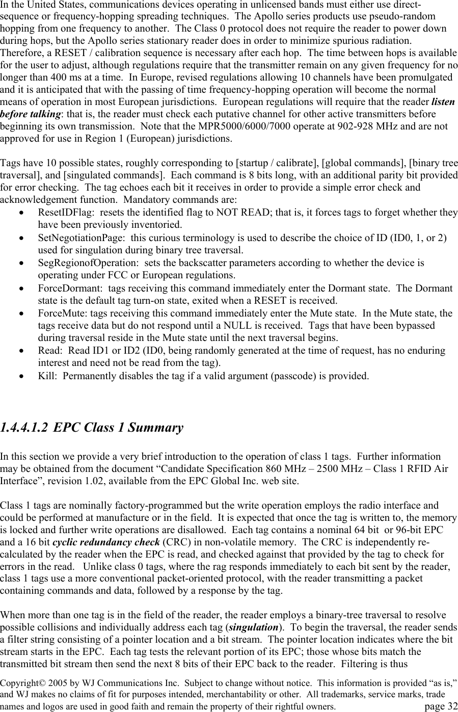Copyright&copy; 2005 by WJ Communications Inc.  Subject to change without notice.  This information is provided &ldquo;as is,&rdquo; and WJ makes no claims of fit for purposes intended, merchantability or other.  All trademarks, service marks, trade names and logos are used in good faith and remain the property of their rightful owners.   page 32  In the United States, communications devices operating in unlicensed bands must either use direct-sequence or frequency-hopping spreading techniques.  The Apollo series products use pseudo-random hopping from one frequency to another.  The Class 0 protocol does not require the reader to power down during hops, but the Apollo series stationary reader does in order to minimize spurious radiation.  Therefore, a RESET / calibration sequence is necessary after each hop.  The time between hops is available for the user to adjust, although regulations require that the transmitter remain on any given frequency for no longer than 400 ms at a time.  In Europe, revised regulations allowing 10 channels have been promulgated and it is anticipated that with the passing of time frequency-hopping operation will become the normal means of operation in most European jurisdictions.  European regulations will require that the reader listen before talking: that is, the reader must check each putative channel for other active transmitters before beginning its own transmission.  Note that the MPR5000/6000/7000 operate at 902-928 MHz and are not approved for use in Region 1 (European) jurisdictions.    Tags have 10 possible states, roughly corresponding to [startup / calibrate], [global commands], [binary tree traversal], and [singulated commands].  Each command is 8 bits long, with an additional parity bit provided for error checking.  The tag echoes each bit it receives in order to provide a simple error check and acknowledgement function.  Mandatory commands are: &bull;  ResetIDFlag:  resets the identified flag to NOT READ; that is, it forces tags to forget whether they have been previously inventoried. &bull;  SetNegotiationPage:  this curious terminology is used to describe the choice of ID (ID0, 1, or 2) used for singulation during binary tree traversal. &bull;  SegRegionofOperation:  sets the backscatter parameters according to whether the device is operating under FCC or European regulations. &bull;  ForceDormant:  tags receiving this command immediately enter the Dormant state.  The Dormant state is the default tag turn-on state, exited when a RESET is received.   &bull;  ForceMute: tags receiving this command immediately enter the Mute state.  In the Mute state, the tags receive data but do not respond until a NULL is received.  Tags that have been bypassed during traversal reside in the Mute state until the next traversal begins.    &bull;  Read:  Read ID1 or ID2 (ID0, being randomly generated at the time of request, has no enduring interest and need not be read from the tag). &bull;  Kill:  Permanently disables the tag if a valid argument (passcode) is provided.     1.4.4.1.2  EPC Class 1 Summary  In this section we provide a very brief introduction to the operation of class 1 tags.  Further information may be obtained from the document &ldquo;Candidate Specification 860 MHz &ndash; 2500 MHz &ndash; Class 1 RFID Air Interface&rdquo;, revision 1.02, available from the EPC Global Inc. web site.    Class 1 tags are nominally factory-programmed but the write operation employs the radio interface and could be performed at manufacture or in the field.  It is expected that once the tag is written to, the memory is locked and further write operations are disallowed.  Each tag contains a nominal 64 bit  or 96-bit EPC and a 16 bit cyclic redundancy check (CRC) in non-volatile memory.  The CRC is independently re-calculated by the reader when the EPC is read, and checked against that provided by the tag to check for errors in the read.   Unlike class 0 tags, where the rag responds immediately to each bit sent by the reader, class 1 tags use a more conventional packet-oriented protocol, with the reader transmitting a packet containing commands and data, followed by a response by the tag.    When more than one tag is in the field of the reader, the reader employs a binary-tree traversal to resolve possible collisions and individually address each tag (singulation).  To begin the traversal, the reader sends a filter string consisting of a pointer location and a bit stream.  The pointer location indicates where the bit stream starts in the EPC.  Each tag tests the relevant portion of its EPC; those whose bits match the transmitted bit stream then send the next 8 bits of their EPC back to the reader.  Filtering is thus 