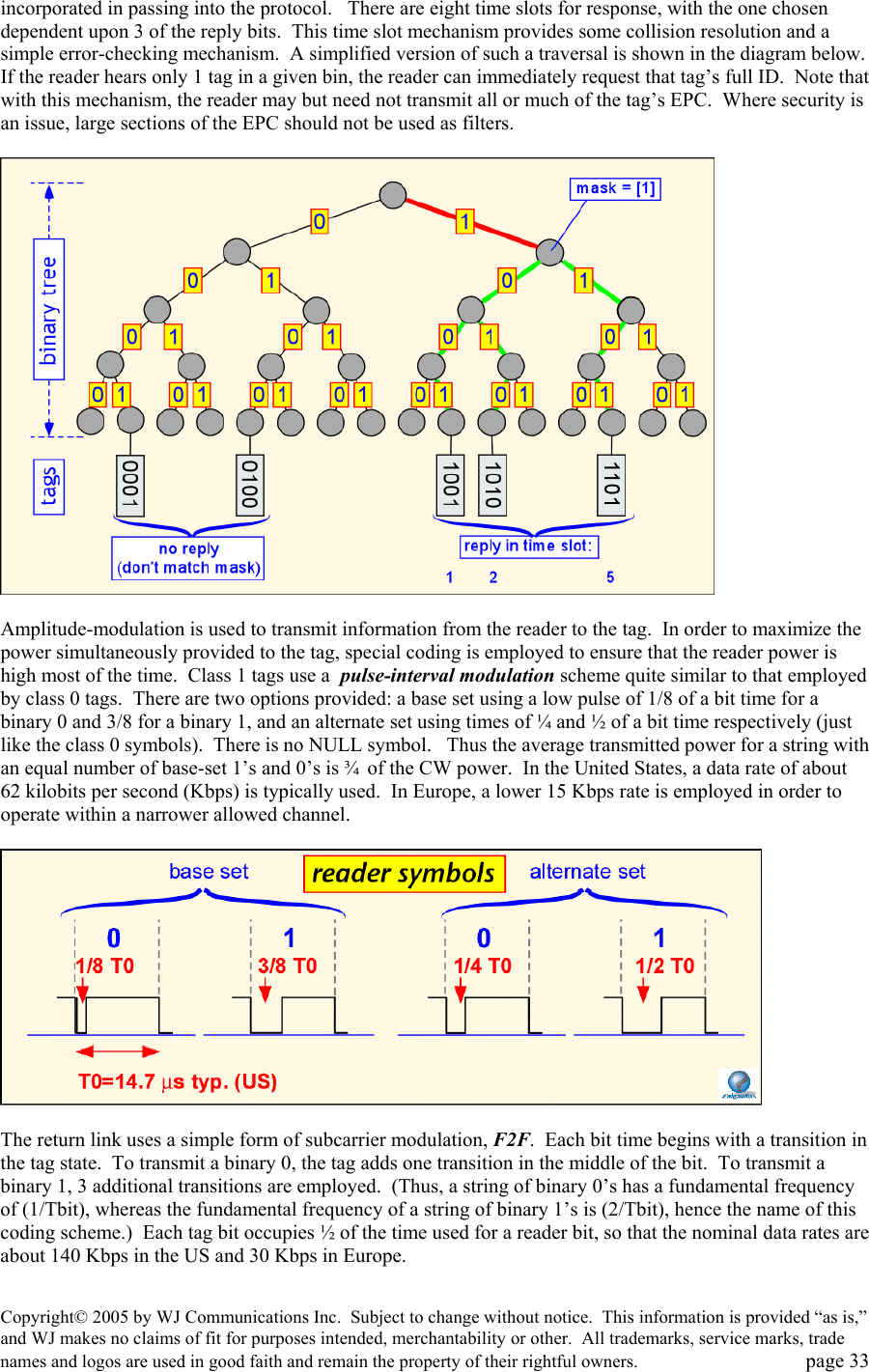 Copyright&copy; 2005 by WJ Communications Inc.  Subject to change without notice.  This information is provided &ldquo;as is,&rdquo; and WJ makes no claims of fit for purposes intended, merchantability or other.  All trademarks, service marks, trade names and logos are used in good faith and remain the property of their rightful owners.   page 33 incorporated in passing into the protocol.   There are eight time slots for response, with the one chosen dependent upon 3 of the reply bits.  This time slot mechanism provides some collision resolution and a simple error-checking mechanism.  A simplified version of such a traversal is shown in the diagram below.   If the reader hears only 1 tag in a given bin, the reader can immediately request that tag&rsquo;s full ID.  Note that with this mechanism, the reader may but need not transmit all or much of the tag&rsquo;s EPC.  Where security is an issue, large sections of the EPC should not be used as filters.      Amplitude-modulation is used to transmit information from the reader to the tag.  In order to maximize the power simultaneously provided to the tag, special coding is employed to ensure that the reader power is high most of the time.  Class 1 tags use a  pulse-interval modulation scheme quite similar to that employed by class 0 tags.  There are two options provided: a base set using a low pulse of 1/8 of a bit time for a binary 0 and 3/8 for a binary 1, and an alternate set using times of &frac14; and &frac12; of a bit time respectively (just like the class 0 symbols).  There is no NULL symbol.   Thus the average transmitted power for a string with an equal number of base-set 1&rsquo;s and 0&rsquo;s is &frac34;  of the CW power.  In the United States, a data rate of about 62 kilobits per second (Kbps) is typically used.  In Europe, a lower 15 Kbps rate is employed in order to operate within a narrower allowed channel.      The return link uses a simple form of subcarrier modulation, F2F.  Each bit time begins with a transition in the tag state.  To transmit a binary 0, the tag adds one transition in the middle of the bit.  To transmit a binary 1, 3 additional transitions are employed.  (Thus, a string of binary 0&rsquo;s has a fundamental frequency of (1/Tbit), whereas the fundamental frequency of a string of binary 1&rsquo;s is (2/Tbit), hence the name of this coding scheme.)  Each tag bit occupies &frac12; of the time used for a reader bit, so that the nominal data rates are about 140 Kbps in the US and 30 Kbps in Europe.    