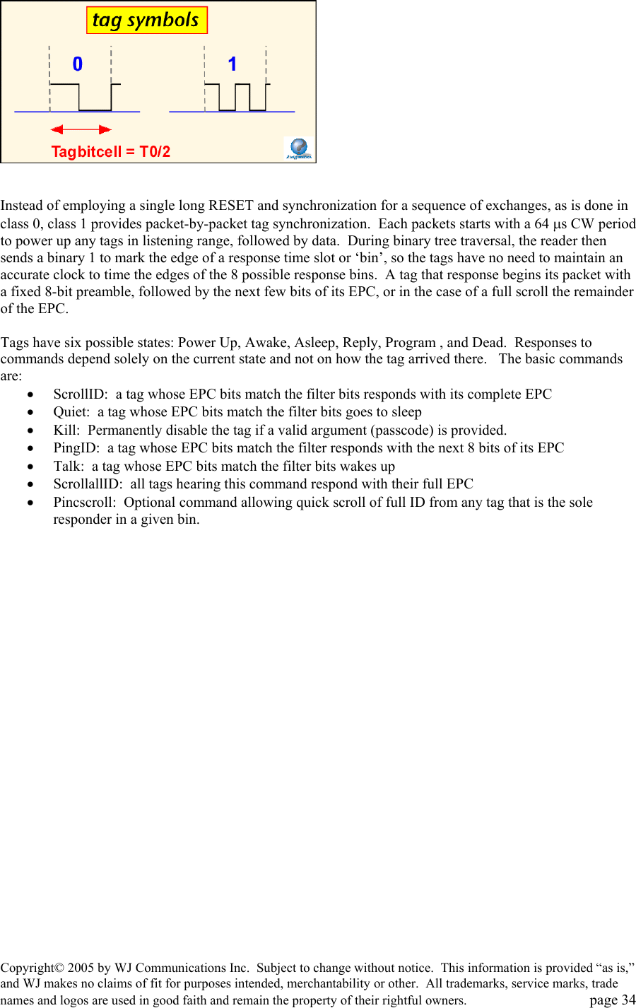 Copyright&copy; 2005 by WJ Communications Inc.  Subject to change without notice.  This information is provided &ldquo;as is,&rdquo; and WJ makes no claims of fit for purposes intended, merchantability or other.  All trademarks, service marks, trade names and logos are used in good faith and remain the property of their rightful owners.   page 34    Instead of employing a single long RESET and synchronization for a sequence of exchanges, as is done in class 0, class 1 provides packet-by-packet tag synchronization.  Each packets starts with a 64 &micro;s CW period to power up any tags in listening range, followed by data.  During binary tree traversal, the reader then sends a binary 1 to mark the edge of a response time slot or &lsquo;bin&rsquo;, so the tags have no need to maintain an accurate clock to time the edges of the 8 possible response bins.  A tag that response begins its packet with a fixed 8-bit preamble, followed by the next few bits of its EPC, or in the case of a full scroll the remainder of the EPC.    Tags have six possible states: Power Up, Awake, Asleep, Reply, Program , and Dead.  Responses to commands depend solely on the current state and not on how the tag arrived there.   The basic commands are: &bull;  ScrollID:  a tag whose EPC bits match the filter bits responds with its complete EPC &bull;  Quiet:  a tag whose EPC bits match the filter bits goes to sleep &bull;  Kill:  Permanently disable the tag if a valid argument (passcode) is provided.   &bull;  PingID:  a tag whose EPC bits match the filter responds with the next 8 bits of its EPC &bull;  Talk:  a tag whose EPC bits match the filter bits wakes up &bull;  ScrollallID:  all tags hearing this command respond with their full EPC &bull;  Pincscroll:  Optional command allowing quick scroll of full ID from any tag that is the sole responder in a given bin.  