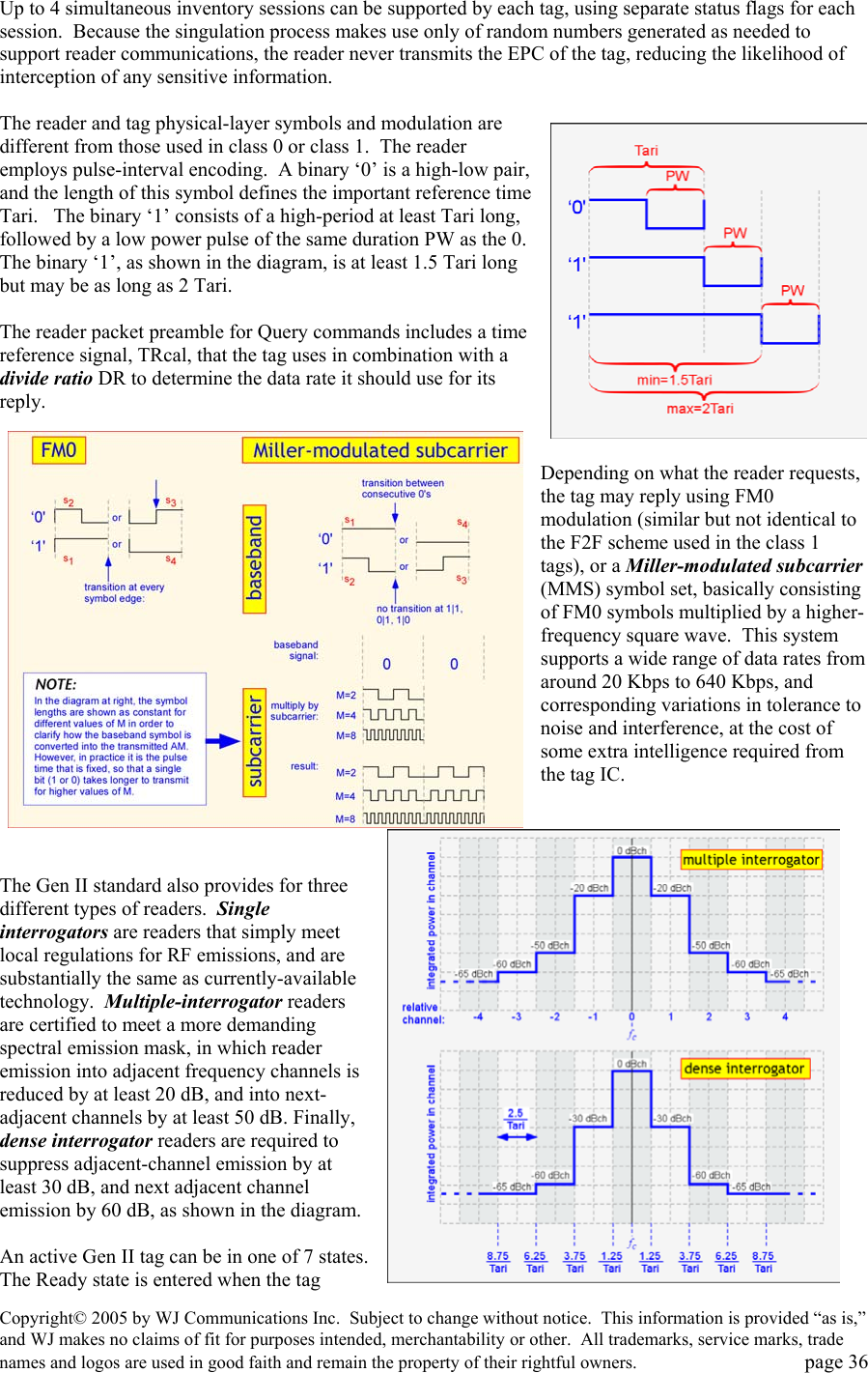 Copyright&copy; 2005 by WJ Communications Inc.  Subject to change without notice.  This information is provided &ldquo;as is,&rdquo; and WJ makes no claims of fit for purposes intended, merchantability or other.  All trademarks, service marks, trade names and logos are used in good faith and remain the property of their rightful owners.   page 36 Up to 4 simultaneous inventory sessions can be supported by each tag, using separate status flags for each session.  Because the singulation process makes use only of random numbers generated as needed to support reader communications, the reader never transmits the EPC of the tag, reducing the likelihood of interception of any sensitive information.  The reader and tag physical-layer symbols and modulation are different from those used in class 0 or class 1.  The reader employs pulse-interval encoding.  A binary &lsquo;0&rsquo; is a high-low pair, and the length of this symbol defines the important reference time Tari.   The binary &lsquo;1&rsquo; consists of a high-period at least Tari long, followed by a low power pulse of the same duration PW as the 0.  The binary &lsquo;1&rsquo;, as shown in the diagram, is at least 1.5 Tari long but may be as long as 2 Tari.    The reader packet preamble for Query commands includes a time reference signal, TRcal, that the tag uses in combination with a divide ratio DR to determine the data rate it should use for its reply.   Depending on what the reader requests, the tag may reply using FM0 modulation (similar but not identical to the F2F scheme used in the class 1 tags), or a Miller-modulated subcarrier (MMS) symbol set, basically consisting of FM0 symbols multiplied by a higher-frequency square wave.  This system supports a wide range of data rates from around 20 Kbps to 640 Kbps, and corresponding variations in tolerance to noise and interference, at the cost of some extra intelligence required from the tag IC.      The Gen II standard also provides for three different types of readers.  Single interrogators are readers that simply meet local regulations for RF emissions, and are substantially the same as currently-available technology.  Multiple-interrogator readers are certified to meet a more demanding spectral emission mask, in which reader emission into adjacent frequency channels is reduced by at least 20 dB, and into next-adjacent channels by at least 50 dB. Finally, dense interrogator readers are required to suppress adjacent-channel emission by at least 30 dB, and next adjacent channel emission by 60 dB, as shown in the diagram.    An active Gen II tag can be in one of 7 states.  The Ready state is entered when the tag 