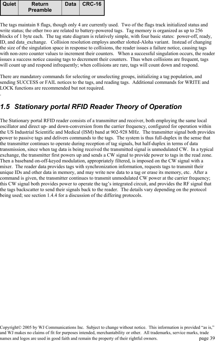 Copyright&copy; 2005 by WJ Communications Inc.  Subject to change without notice.  This information is provided &ldquo;as is,&rdquo; and WJ makes no claims of fit for purposes intended, merchantability or other.  All trademarks, service marks, trade names and logos are used in good faith and remain the property of their rightful owners.   page 39 CRC-16DataReturn PreambleQuiet CRC-16DataReturn PreambleQuiet  The tags maintain 8 flags, though only 4 are currently used.  Two of the flags track initialized status and write status; the other two are related to battery-powered tags.  Tag memory is organized as up to 256 blocks of 1 byte each.  The tag state diagram is relatively simple, with four basic states:  power-off, ready, ID, and data_exchange.   Collision resolution employs another slotted-Aloha variant.  Instead of changing the size of the singulation space in response to collisions, the reader issues a failure notice, causing tags with non-zero counter values to increment their counters.   When a successful singulation occurs, the reader issues a success notice causing tags to decrement their counters.  Thus when collisions are frequent, tags will count up and respond infrequently; when collisions are rare, tags will count down and respond.    There are mandatory commands for selecting or unselecting groups, initializing a tag population, and sending SUCCESS or FAIL notices to the tags, and reading tags.  Additional commands for WRITE and LOCK functions are recommended but not required.   .   1.5  Stationary portal RFID Reader Theory of Operation  The Stationary portal RFID reader consists of a transmitter and receiver, both employing the same local oscillator and direct up- and down-conversion from the carrier frequency, configured for operation within the US Industrial Scientific and Medical (ISM) band at 902-928 MHz.  The transmitter signal both provides power to passive tags and delivers commands to the tags.  The system is thus full-duplex in the sense that the transmitter continues to operate during reception of tag signals, but half-duplex in terms of data transmission, since when tag data is being received the transmitted signal is unmodulated CW.  In a typical exchange, the transmitter first powers up and sends a CW signal to provide power to tags in the read zone.  Then a baseband on-off-keyed modulation, appropriately filtered, is imposed on the CW signal with a mixer.  The reader data provides tags with synchronization information, requests tags to transmit their unique IDs and other data in memory, and may write new data to a tag or erase its memory, etc.  After a command is given, the transmitter continues to transmit unmodulated CW power at the carrier frequency; this CW signal both provides power to operate the tag&rsquo;s integrated circuit, and provides the RF signal that the tags backscatter to send their signals back to the reader.  The details vary depending on the protocol being used; see section 1.4.4 for a discussion of the differing protocols.   