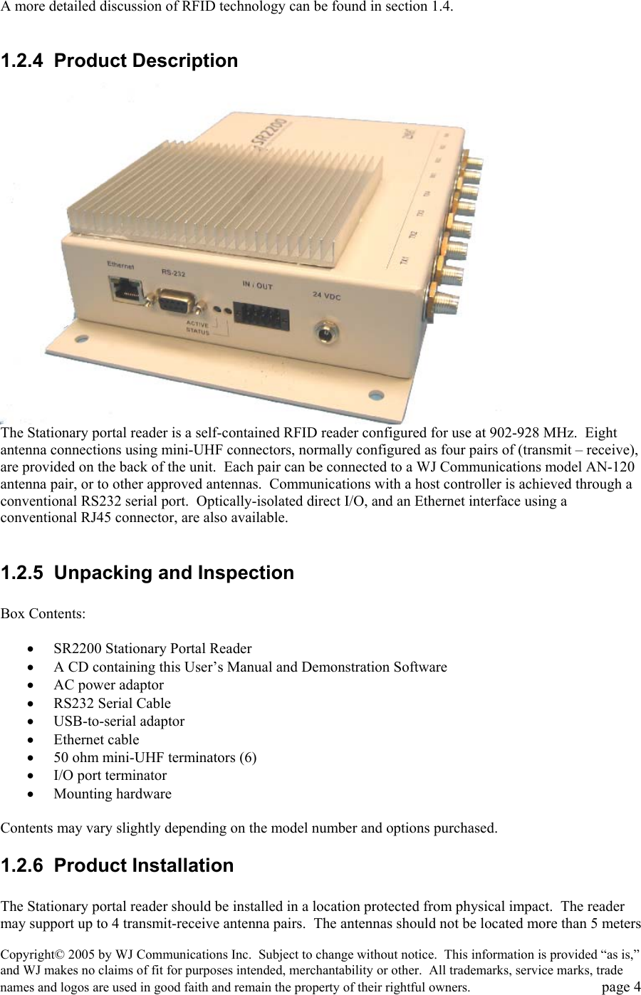 Copyright&copy; 2005 by WJ Communications Inc.  Subject to change without notice.  This information is provided &ldquo;as is,&rdquo; and WJ makes no claims of fit for purposes intended, merchantability or other.  All trademarks, service marks, trade names and logos are used in good faith and remain the property of their rightful owners.   page 4  A more detailed discussion of RFID technology can be found in section 1.4.    1.2.4 Product Description  The Stationary portal reader is a self-contained RFID reader configured for use at 902-928 MHz.  Eight antenna connections using mini-UHF connectors, normally configured as four pairs of (transmit &ndash; receive), are provided on the back of the unit.  Each pair can be connected to a WJ Communications model AN-120 antenna pair, or to other approved antennas.  Communications with a host controller is achieved through a conventional RS232 serial port.  Optically-isolated direct I/O, and an Ethernet interface using a conventional RJ45 connector, are also available.     1.2.5  Unpacking and Inspection  Box Contents:  &bull;  SR2200 Stationary Portal Reader  &bull;  A CD containing this User&rsquo;s Manual and Demonstration Software &bull;  AC power adaptor &bull;  RS232 Serial Cable &bull;  USB-to-serial adaptor &bull;  Ethernet cable &bull;  50 ohm mini-UHF terminators (6) &bull;  I/O port terminator  &bull;  Mounting hardware  Contents may vary slightly depending on the model number and options purchased.   1.2.6 Product Installation  The Stationary portal reader should be installed in a location protected from physical impact.  The reader may support up to 4 transmit-receive antenna pairs.  The antennas should not be located more than 5 meters 