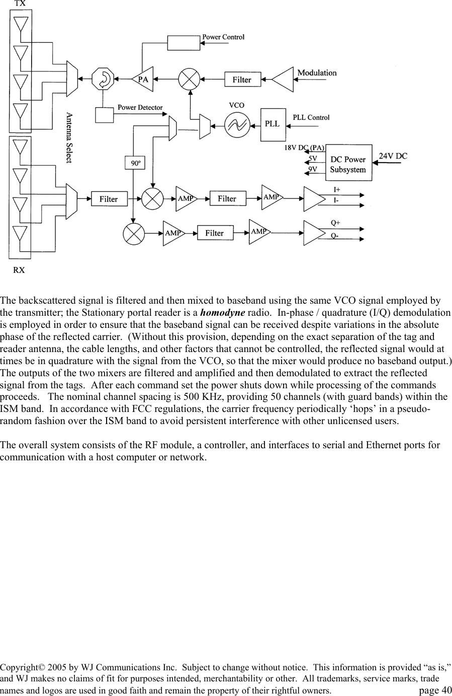 Copyright&copy; 2005 by WJ Communications Inc.  Subject to change without notice.  This information is provided &ldquo;as is,&rdquo; and WJ makes no claims of fit for purposes intended, merchantability or other.  All trademarks, service marks, trade names and logos are used in good faith and remain the property of their rightful owners.   page 40   The backscattered signal is filtered and then mixed to baseband using the same VCO signal employed by the transmitter; the Stationary portal reader is a homodyne radio.  In-phase / quadrature (I/Q) demodulation is employed in order to ensure that the baseband signal can be received despite variations in the absolute phase of the reflected carrier.  (Without this provision, depending on the exact separation of the tag and reader antenna, the cable lengths, and other factors that cannot be controlled, the reflected signal would at times be in quadrature with the signal from the VCO, so that the mixer would produce no baseband output.)  The outputs of the two mixers are filtered and amplified and then demodulated to extract the reflected signal from the tags.  After each command set the power shuts down while processing of the commands proceeds.   The nominal channel spacing is 500 KHz, providing 50 channels (with guard bands) within the ISM band.  In accordance with FCC regulations, the carrier frequency periodically &lsquo;hops&rsquo; in a pseudo-random fashion over the ISM band to avoid persistent interference with other unlicensed users.    The overall system consists of the RF module, a controller, and interfaces to serial and Ethernet ports for communication with a host computer or network.   