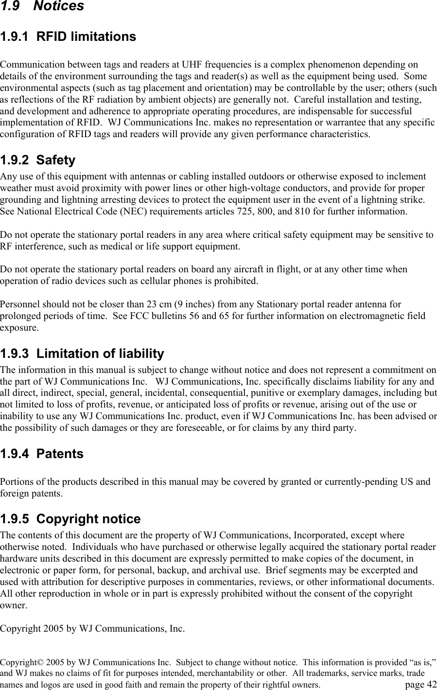 Copyright&copy; 2005 by WJ Communications Inc.  Subject to change without notice.  This information is provided &ldquo;as is,&rdquo; and WJ makes no claims of fit for purposes intended, merchantability or other.  All trademarks, service marks, trade names and logos are used in good faith and remain the property of their rightful owners.   page 42 1.9  Notices 1.9.1 RFID limitations  Communication between tags and readers at UHF frequencies is a complex phenomenon depending on details of the environment surrounding the tags and reader(s) as well as the equipment being used.  Some environmental aspects (such as tag placement and orientation) may be controllable by the user; others (such as reflections of the RF radiation by ambient objects) are generally not.  Careful installation and testing, and development and adherence to appropriate operating procedures, are indispensable for successful implementation of RFID.  WJ Communications Inc. makes no representation or warrantee that any specific configuration of RFID tags and readers will provide any given performance characteristics.   1.9.2  Safety   Any use of this equipment with antennas or cabling installed outdoors or otherwise exposed to inclement weather must avoid proximity with power lines or other high-voltage conductors, and provide for proper grounding and lightning arresting devices to protect the equipment user in the event of a lightning strike.  See National Electrical Code (NEC) requirements articles 725, 800, and 810 for further information.     Do not operate the stationary portal readers in any area where critical safety equipment may be sensitive to RF interference, such as medical or life support equipment.    Do not operate the stationary portal readers on board any aircraft in flight, or at any other time when operation of radio devices such as cellular phones is prohibited.    Personnel should not be closer than 23 cm (9 inches) from any Stationary portal reader antenna for prolonged periods of time.  See FCC bulletins 56 and 65 for further information on electromagnetic field exposure.   1.9.3  Limitation of liability The information in this manual is subject to change without notice and does not represent a commitment on the part of WJ Communications Inc.   WJ Communications, Inc. specifically disclaims liability for any and all direct, indirect, special, general, incidental, consequential, punitive or exemplary damages, including but not limited to loss of profits, revenue, or anticipated loss of profits or revenue, arising out of the use or inability to use any WJ Communications Inc. product, even if WJ Communications Inc. has been advised or the possibility of such damages or they are foreseeable, or for claims by any third party.   1.9.4 Patents  Portions of the products described in this manual may be covered by granted or currently-pending US and foreign patents.    1.9.5 Copyright notice The contents of this document are the property of WJ Communications, Incorporated, except where otherwise noted.  Individuals who have purchased or otherwise legally acquired the stationary portal reader hardware units described in this document are expressly permitted to make copies of the document, in electronic or paper form, for personal, backup, and archival use.  Brief segments may be excerpted and used with attribution for descriptive purposes in commentaries, reviews, or other informational documents.  All other reproduction in whole or in part is expressly prohibited without the consent of the copyright owner.    Copyright 2005 by WJ Communications, Inc.   