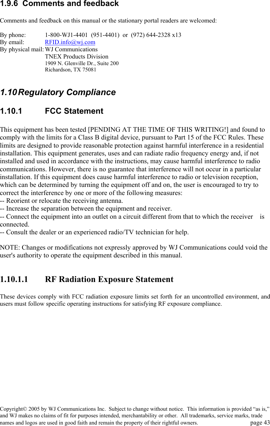 Copyright&copy; 2005 by WJ Communications Inc.  Subject to change without notice.  This information is provided &ldquo;as is,&rdquo; and WJ makes no claims of fit for purposes intended, merchantability or other.  All trademarks, service marks, trade names and logos are used in good faith and remain the property of their rightful owners.   page 43 1.9.6  Comments and feedback  Comments and feedback on this manual or the stationary portal readers are welcomed:  By phone:    1-800-WJ1-4401  (951-4401)  or  (972) 644-2328 x13 By email:  RFID.info@wj.com By physical mail: WJ Communications   TNEX Products Division 1909 N. Glenville Dr., Suite 200 Richardson, TX 75081   1.10 Regulatory  Compliance 1.10.1 FCC Statement  This equipment has been tested [PENDING AT THE TIME OF THIS WRITING!] and found to comply with the limits for a Class B digital device, pursuant to Part 15 of the FCC Rules. These limits are designed to provide reasonable protection against harmful interference in a residential installation. This equipment generates, uses and can radiate radio frequency energy and, if not installed and used in accordance with the instructions, may cause harmful interference to radio communications. However, there is no guarantee that interference will not occur in a particular installation. If this equipment does cause harmful interference to radio or television reception, which can be determined by turning the equipment off and on, the user is encouraged to try to correct the interference by one or more of the following measures: -- Reorient or relocate the receiving antenna. -- Increase the separation between the equipment and receiver. -- Connect the equipment into an outlet on a circuit different from that to which the receiver    is connected. -- Consult the dealer or an experienced radio/TV technician for help.  NOTE: Changes or modifications not expressly approved by WJ Communications could void the user's authority to operate the equipment described in this manual.  1.10.1.1  RF Radiation Exposure Statement  These devices comply with FCC radiation exposure limits set forth for an uncontrolled environment, and users must follow specific operating instructions for satisfying RF exposure compliance.   