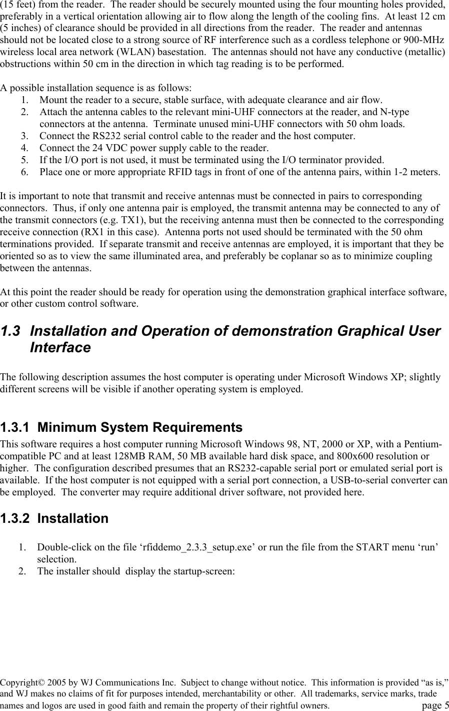 Copyright&copy; 2005 by WJ Communications Inc.  Subject to change without notice.  This information is provided &ldquo;as is,&rdquo; and WJ makes no claims of fit for purposes intended, merchantability or other.  All trademarks, service marks, trade names and logos are used in good faith and remain the property of their rightful owners.   page 5 (15 feet) from the reader.  The reader should be securely mounted using the four mounting holes provided, preferably in a vertical orientation allowing air to flow along the length of the cooling fins.  At least 12 cm (5 inches) of clearance should be provided in all directions from the reader.  The reader and antennas should not be located close to a strong source of RF interference such as a cordless telephone or 900-MHz wireless local area network (WLAN) basestation.  The antennas should not have any conductive (metallic) obstructions within 50 cm in the direction in which tag reading is to be performed.  A possible installation sequence is as follows: 1.  Mount the reader to a secure, stable surface, with adequate clearance and air flow. 2.  Attach the antenna cables to the relevant mini-UHF connectors at the reader, and N-type connectors at the antenna.  Terminate unused mini-UHF connectors with 50 ohm loads. 3.  Connect the RS232 serial control cable to the reader and the host computer. 4.  Connect the 24 VDC power supply cable to the reader.   5.  If the I/O port is not used, it must be terminated using the I/O terminator provided.   6.  Place one or more appropriate RFID tags in front of one of the antenna pairs, within 1-2 meters.  It is important to note that transmit and receive antennas must be connected in pairs to corresponding connectors.  Thus, if only one antenna pair is employed, the transmit antenna may be connected to any of the transmit connectors (e.g. TX1), but the receiving antenna must then be connected to the corresponding receive connection (RX1 in this case).  Antenna ports not used should be terminated with the 50 ohm terminations provided.  If separate transmit and receive antennas are employed, it is important that they be oriented so as to view the same illuminated area, and preferably be coplanar so as to minimize coupling between the antennas.    At this point the reader should be ready for operation using the demonstration graphical interface software, or other custom control software.   1.3  Installation and Operation of demonstration Graphical User Interface  The following description assumes the host computer is operating under Microsoft Windows XP; slightly different screens will be visible if another operating system is employed.    1.3.1  Minimum System Requirements This software requires a host computer running Microsoft Windows 98, NT, 2000 or XP, with a Pentium-compatible PC and at least 128MB RAM, 50 MB available hard disk space, and 800x600 resolution or higher.  The configuration described presumes that an RS232-capable serial port or emulated serial port is available.  If the host computer is not equipped with a serial port connection, a USB-to-serial converter can be employed.  The converter may require additional driver software, not provided here.   1.3.2 Installation  1.  Double-click on the file &lsquo;rfiddemo_2.3.3_setup.exe&rsquo; or run the file from the START menu &lsquo;run&rsquo; selection.   2.  The installer should  display the startup-screen: 