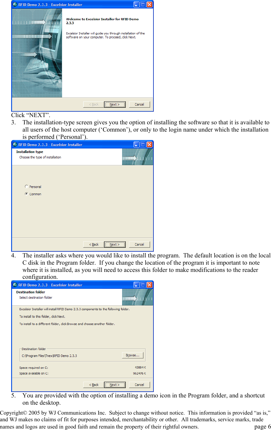 Copyright&copy; 2005 by WJ Communications Inc.  Subject to change without notice.  This information is provided &ldquo;as is,&rdquo; and WJ makes no claims of fit for purposes intended, merchantability or other.  All trademarks, service marks, trade names and logos are used in good faith and remain the property of their rightful owners.   page 6  Click &ldquo;NEXT&rdquo;.   3.  The installation-type screen gives you the option of installing the software so that it is available to all users of the host computer (&lsquo;Common&rsquo;), or only to the login name under which the installation is performed (&lsquo;Personal&rsquo;).    4.  The installer asks where you would like to install the program.  The default location is on the local C disk in the Program folder.  If you change the location of the program it is important to note where it is installed, as you will need to access this folder to make modifications to the reader configuration.   5.  You are provided with the option of installing a demo icon in the Program folder, and a shortcut on the desktop.   
