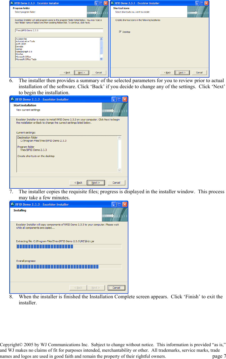 Copyright&copy; 2005 by WJ Communications Inc.  Subject to change without notice.  This information is provided &ldquo;as is,&rdquo; and WJ makes no claims of fit for purposes intended, merchantability or other.  All trademarks, service marks, trade names and logos are used in good faith and remain the property of their rightful owners.   page 7    6.  The installer then provides a summary of the selected parameters for you to review prior to actual installation of the software. Click &lsquo;Back&rsquo; if you decide to change any of the settings.  Click &lsquo;Next&rsquo; to begin the installation.    7.  The installer copies the requisite files; progress is displayed in the installer window.  This process may take a few minutes.   8.  When the installer is finished the Installation Complete screen appears.  Click &lsquo;Finish&rsquo; to exit the installer. 