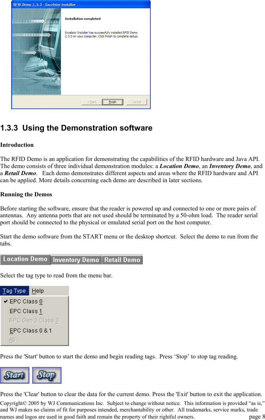 Copyright&copy; 2005 by WJ Communications Inc.  Subject to change without notice.  This information is provided &ldquo;as is,&rdquo; and WJ makes no claims of fit for purposes intended, merchantability or other.  All trademarks, service marks, trade names and logos are used in good faith and remain the property of their rightful owners.   page 8   1.3.3  Using the Demonstration software  Introduction   The RFID Demo is an application for demonstrating the capabilities of the RFID hardware and Java API. The demo consists of three individual demonstration modules: a Location Demo, an Inventory Demo, and a Retail Demo.   Each demo demonstrates different aspects and areas where the RFID hardware and API can be applied. More details concerning each demo are described in later sections.   Running the Demos   Before starting the software, ensure that the reader is powered up and connected to one or more pairs of antennas.  Any antenna ports that are not used should be terminated by a 50-ohm load.  The reader serial port should be connected to the physical or emulated serial port on the host computer.    Start the demo software from the START menu or the desktop shortcut.  Select the demo to run from the tabs.     Select the tag type to read from the menu bar.     Press the 'Start' button to start the demo and begin reading tags.  Press &lsquo;Stop&rsquo; to stop tag reading.          Press the 'Clear' button to clear the data for the current demo. Press the 'Exit' button to exit the application.  