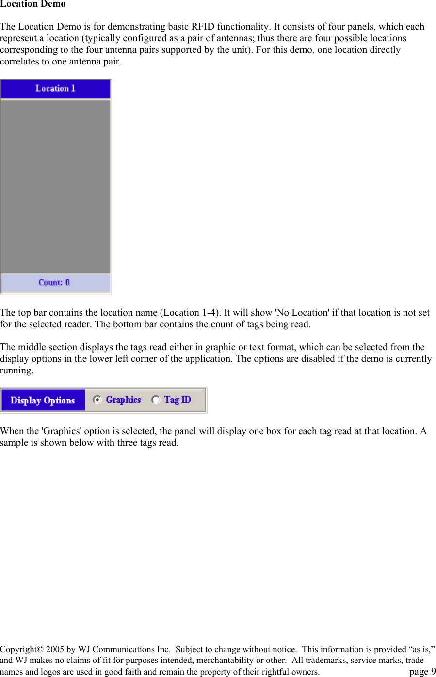 Copyright&copy; 2005 by WJ Communications Inc.  Subject to change without notice.  This information is provided &ldquo;as is,&rdquo; and WJ makes no claims of fit for purposes intended, merchantability or other.  All trademarks, service marks, trade names and logos are used in good faith and remain the property of their rightful owners.   page 9   Location Demo   The Location Demo is for demonstrating basic RFID functionality. It consists of four panels, which each represent a location (typically configured as a pair of antennas; thus there are four possible locations corresponding to the four antenna pairs supported by the unit). For this demo, one location directly correlates to one antenna pair.     The top bar contains the location name (Location 1-4). It will show 'No Location' if that location is not set for the selected reader. The bottom bar contains the count of tags being read.   The middle section displays the tags read either in graphic or text format, which can be selected from the display options in the lower left corner of the application. The options are disabled if the demo is currently running.     When the 'Graphics' option is selected, the panel will display one box for each tag read at that location. A sample is shown below with three tags read.   