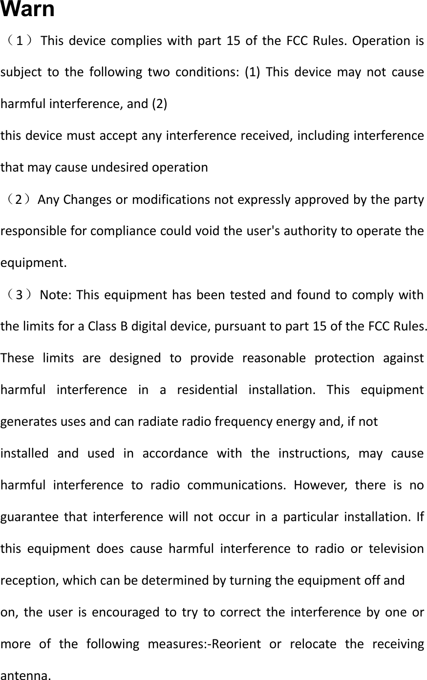 Warn（1）This device complies with part 15 of the FCC Rules. Operation issubject to the following two conditions: (1) This device may not causeharmful interference, and (2)this device must accept any interference received, including interferencethat may cause undesired operation（2）Any Changes or modifications not expressly approved by the partyresponsible for compliance could void the user&apos;s authority to operate theequipment.（3）Note: This equipment has been tested and found to comply withthe limits for a Class B digital device, pursuant to part 15 of the FCC Rules.These limits are designed to provide reasonable protection againstharmful interference in a residential installation. This equipmentgenerates uses and can radiate radio frequency energy and, if notinstalled and used in accordance with the instructions, may causeharmful interference to radio communications. However, there is noguarantee that interference will not occur in a particular installation. Ifthis equipment does cause harmful interference to radio or televisionreception, which can be determined by turning the equipment off andon, the user is encouraged to try to correct the interference by one ormore of the following measures:-Reorient or relocate the receivingantenna.