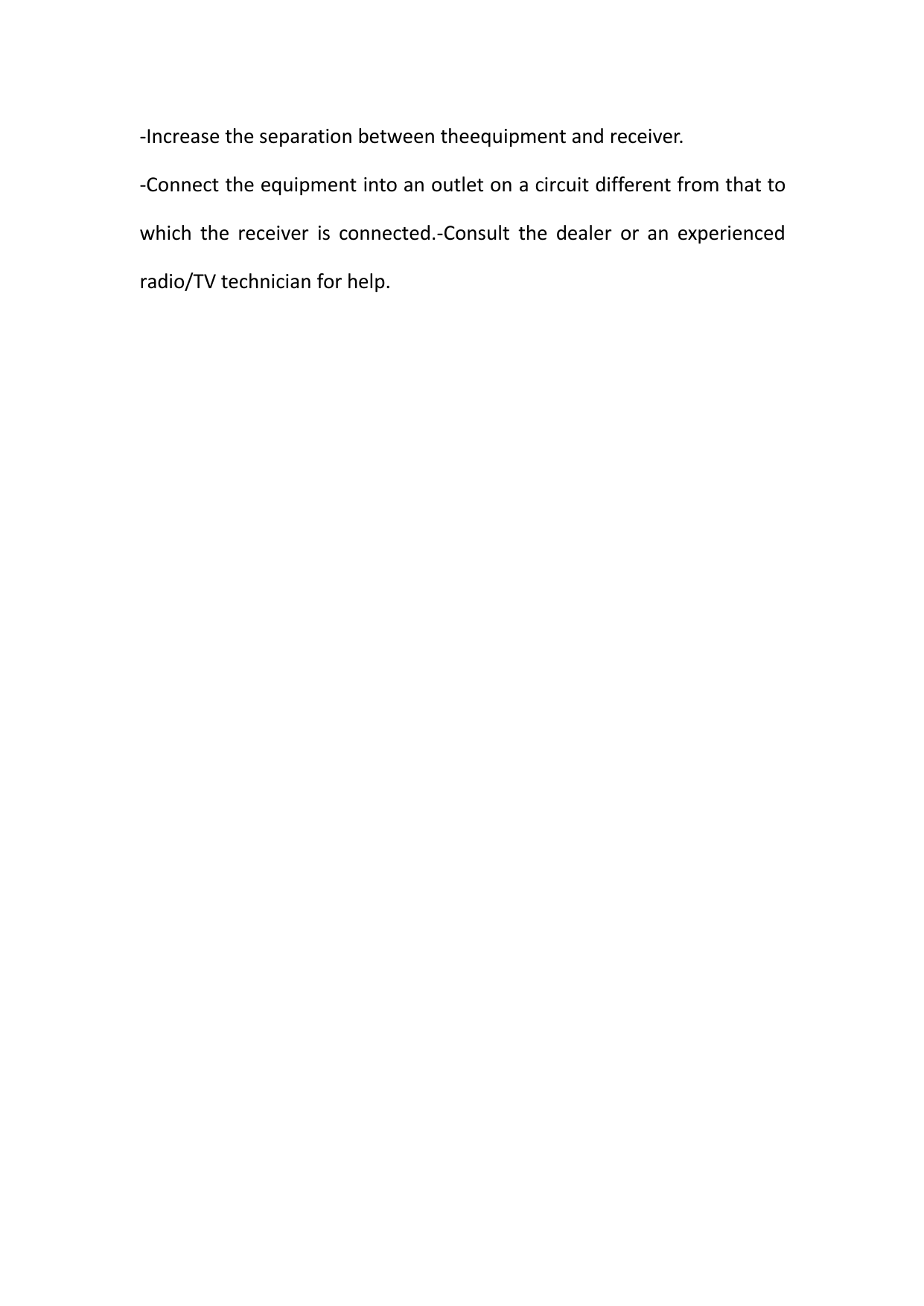 -Increase the separation between theequipment and receiver.-Connect the equipment into an outlet on a circuit different from that towhich the receiver is connected.-Consult the dealer or an experiencedradio/TV technician for help.