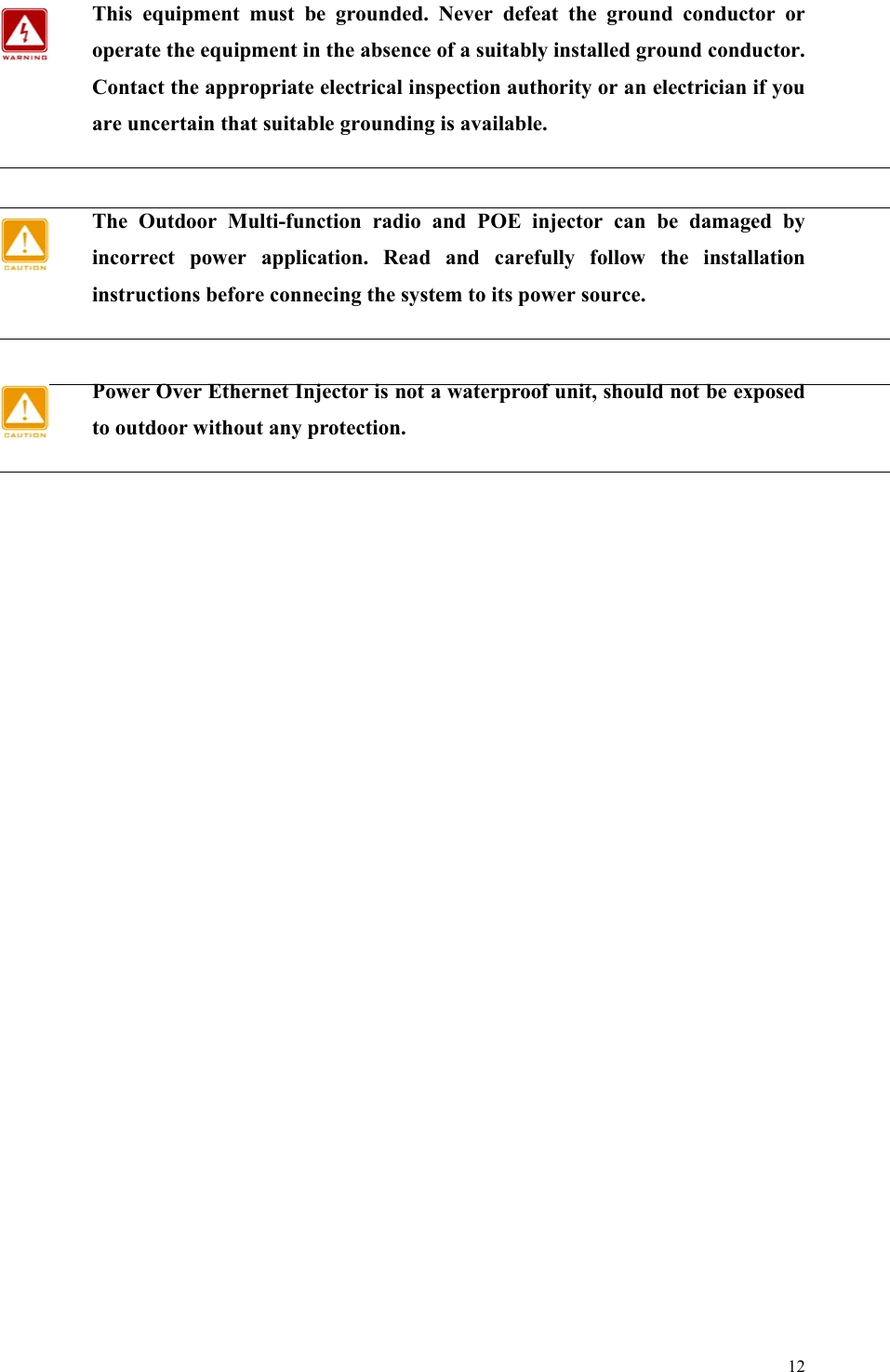  12 This equipment must be grounded. Never defeat the ground conductor or operate the equipment in the absence of a suitably installed ground conductor. Contact the appropriate electrical inspection authority or an electrician if you are uncertain that suitable grounding is available.  The Outdoor Multi-function radio and POE injector can be damaged by incorrect power application. Read and carefully follow the installation instructions before connecing the system to its power source.  Power Over Ethernet Injector is not a waterproof unit, should not be exposed to outdoor without any protection.     