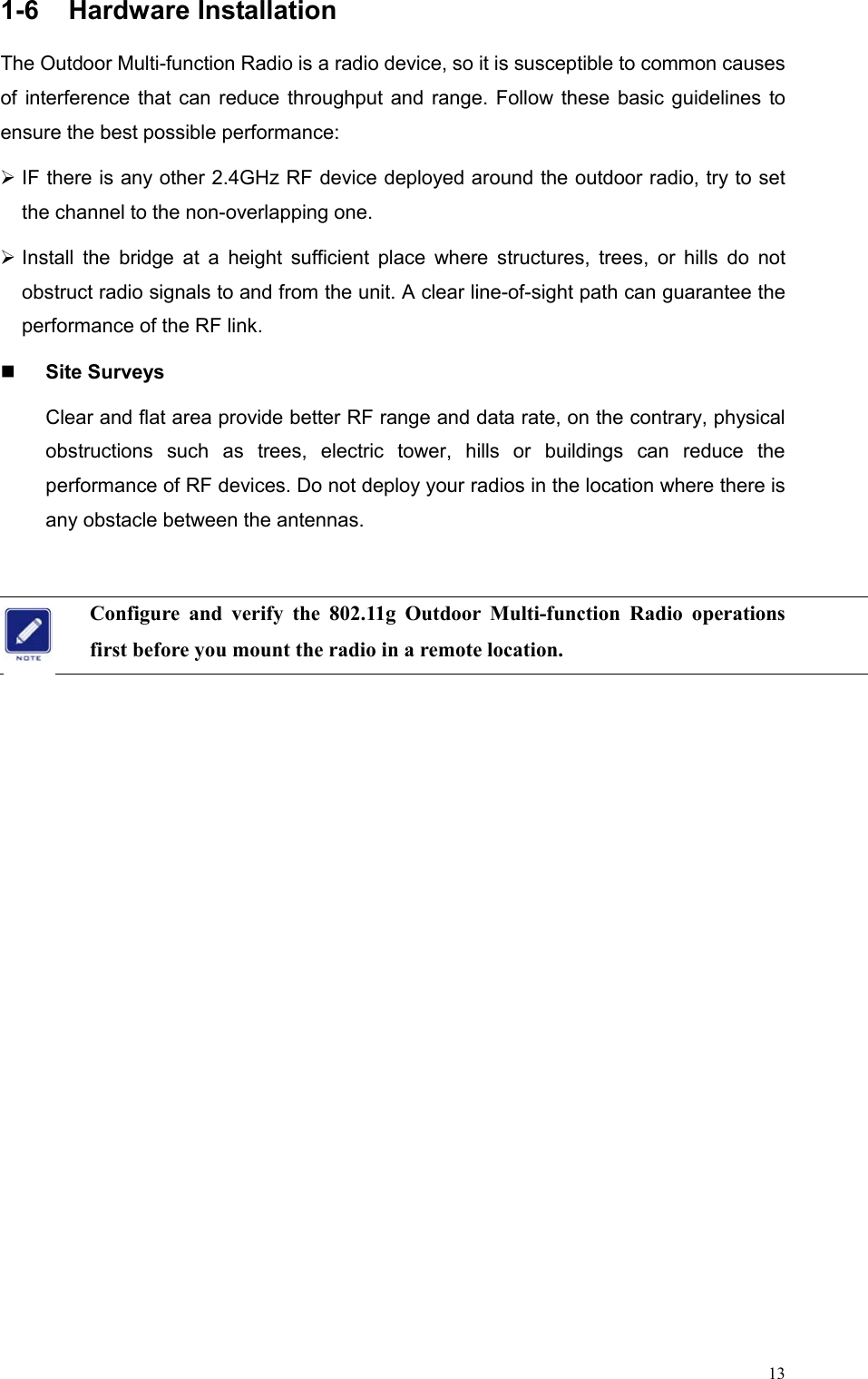  131-6 Hardware Installation The Outdoor Multi-function Radio is a radio device, so it is susceptible to common causes of interference that can reduce throughput and range. Follow these basic guidelines to ensure the best possible performance:  IF there is any other 2.4GHz RF device deployed around the outdoor radio, try to set the channel to the non-overlapping one.  Install the bridge at a height sufficient place where structures, trees, or hills do not obstruct radio signals to and from the unit. A clear line-of-sight path can guarantee the performance of the RF link.   Site Surveys Clear and flat area provide better RF range and data rate, on the contrary, physical obstructions such as trees, electric tower, hills or buildings can reduce the performance of RF devices. Do not deploy your radios in the location where there is any obstacle between the antennas.  Configure and verify the 802.11g Outdoor Multi-function Radio operations first before you mount the radio in a remote location.   