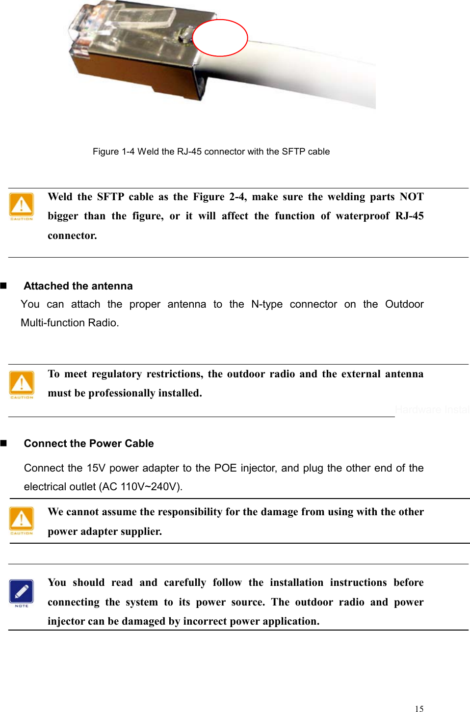  15  Figure 1-4 Weld the RJ-45 connector with the SFTP cable  Weld the SFTP cable as the Figure 2-4, make sure the welding parts NOT bigger than the figure, or it will affect the function of waterproof RJ-45 connector.      Attached the antenna You can attach the proper antenna to the N-type connector on the Outdoor Multi-function Radio.  To meet regulatory restrictions, the outdoor radio and the external antenna must be professionally installed.    Connect the Power Cable Connect the 15V power adapter to the POE injector, and plug the other end of the electrical outlet (AC 110V~240V).   We cannot assume the responsibility for the damage from using with the other power adapter supplier.  You should read and carefully follow the installation instructions before connecting the system to its power source. The outdoor radio and power injector can be damaged by incorrect power application.      Hardware Installation 