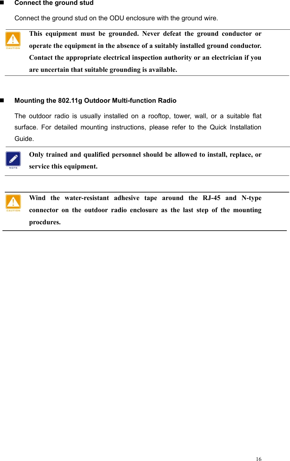  16  Connect the ground stud Connect the ground stud on the ODU enclosure with the ground wire. This equipment must be grounded. Never defeat the ground conductor or operate the equipment in the absence of a suitably installed ground conductor. Contact the appropriate electrical inspection authority or an electrician if you are uncertain that suitable grounding is available.     Mounting the 802.11g Outdoor Multi-function Radio The outdoor radio is usually installed on a rooftop, tower, wall, or a suitable flat surface. For detailed mounting instructions, please refer to the Quick Installation Guide. Only trained and qualified personnel should be allowed to install, replace, or service this equipment.  Wind the water-resistant adhesive tape around the RJ-45 and N-type connector on the outdoor radio enclosure as the last step of the mounting procdures.    