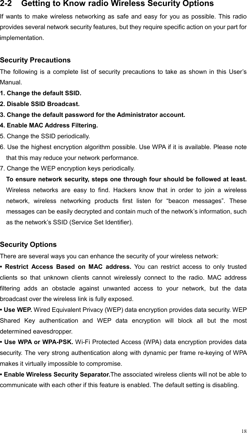  182-2  Getting to Know radio Wireless Security Options If wants to make wireless networking as safe and easy for you as possible. This radio provides several network security features, but they require specific action on your part for implementation.   Security Precautions The following is a complete list of security precautions to take as shown in this User’s Manual.  1. Change the default SSID. 2. Disable SSID Broadcast. 3. Change the default password for the Administrator account. 4. Enable MAC Address Filtering. 5. Change the SSID periodically. 6. Use the highest encryption algorithm possible. Use WPA if it is available. Please note that this may reduce your network performance. 7. Change the WEP encryption keys periodically. To ensure network security, steps one through four should be followed at least. Wireless networks are easy to find. Hackers know that in order to join a wireless network, wireless networking products first listen for “beacon messages”. These messages can be easily decrypted and contain much of the network’s information, such as the network’s SSID (Service Set Identifier).    Security Options There are several ways you can enhance the security of your wireless network: • Restrict Access Based on MAC address. You can restrict access to only trusted clients so that unknown clients cannot wirelessly connect to the radio. MAC address filtering adds an obstacle against unwanted access to your network, but the data broadcast over the wireless link is fully exposed. • Use WEP. Wired Equivalent Privacy (WEP) data encryption provides data security. WEP Shared Key authentication and WEP data encryption will block all but the most determined eavesdropper.   • Use WPA or WPA-PSK. Wi-Fi Protected Access (WPA) data encryption provides data security. The very strong authentication along with dynamic per frame re-keying of WPA makes it virtually impossible to compromise.   • Enable Wireless Security Separator.The associated wireless clients will not be able to communicate with each other if this feature is enabled. The default setting is disabling.