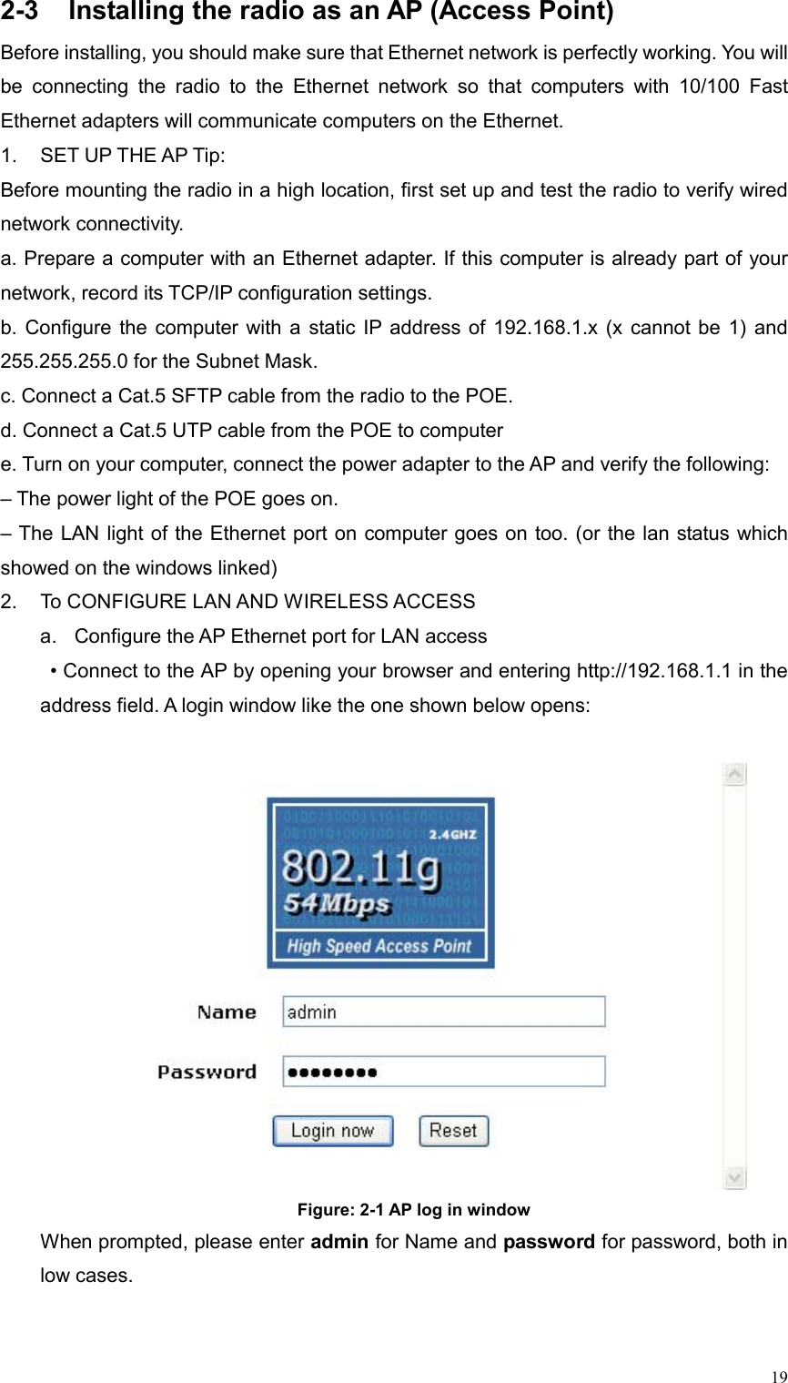  192-3  Installing the radio as an AP (Access Point) Before installing, you should make sure that Ethernet network is perfectly working. You will be connecting the radio to the Ethernet network so that computers with 10/100 Fast Ethernet adapters will communicate computers on the Ethernet. 1.  SET UP THE AP Tip: Before mounting the radio in a high location, first set up and test the radio to verify wired network connectivity.   a. Prepare a computer with an Ethernet adapter. If this computer is already part of your network, record its TCP/IP configuration settings.   b. Configure the computer with a static IP address of 192.168.1.x (x cannot be 1) and 255.255.255.0 for the Subnet Mask. c. Connect a Cat.5 SFTP cable from the radio to the POE. d. Connect a Cat.5 UTP cable from the POE to computer e. Turn on your computer, connect the power adapter to the AP and verify the following:   – The power light of the POE goes on.   – The LAN light of the Ethernet port on computer goes on too. (or the lan status which showed on the windows linked) 2.  To CONFIGURE LAN AND WIRELESS ACCESS   a.  Configure the AP Ethernet port for LAN access   • Connect to the AP by opening your browser and entering http://192.168.1.1 in the address field. A login window like the one shown below opens:   Figure: 2-1 AP log in window When prompted, please enter admin for Name and password for password, both in low cases. 