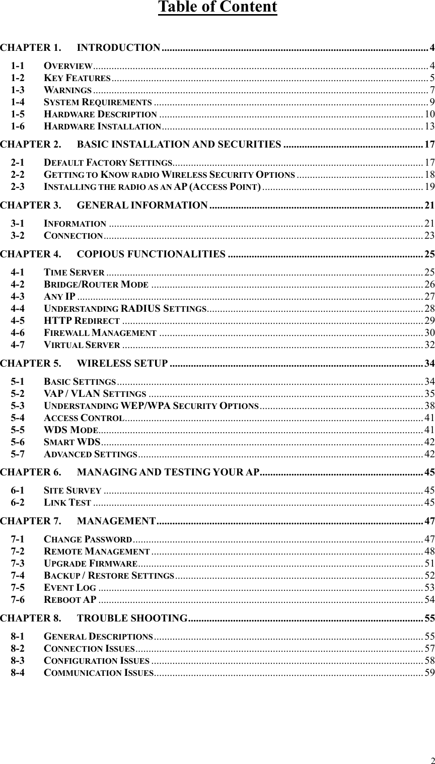  2Table of Content  CHAPTER 1. INTRODUCTION.....................................................................................................4 1-1 OVERVIEW............................................................................................................................... 4 1-2 KEY FEATURES........................................................................................................................5 1-3 WARNINGS ...............................................................................................................................7 1-4 SYSTEM REQUIREMENTS ........................................................................................................9 1-5 HARDWARE DESCRIPTION ....................................................................................................10 1-6 HARDWARE INSTALLATION...................................................................................................13 CHAPTER 2. BASIC INSTALLATION AND SECURITIES .....................................................17 2-1 DEFAULT FACTORY SETTINGS...............................................................................................17 2-2 GETTING TO KNOW RADIO WIRELESS SECURITY OPTIONS ................................................ 18 2-3 INSTALLING THE RADIO AS AN AP (ACCESS POINT).............................................................19 CHAPTER 3. GENERAL INFORMATION ................................................................................. 21 3-1 INFORMATION ....................................................................................................................... 21 3-2 CONNECTION.........................................................................................................................23 CHAPTER 4. COPIOUS FUNCTIONALITIES ..........................................................................25 4-1 TIME SERVER ........................................................................................................................25 4-2 BRIDGE/ROUTER MODE .......................................................................................................26 4-3 ANY IP ...................................................................................................................................27 4-4 UNDERSTANDING RADIUS SETTINGS..................................................................................28 4-5 HTTP REDIRECT ..................................................................................................................29 4-6 FIREWALL MANAGEMENT ....................................................................................................30 4-7 VIRTUAL SERVER ..................................................................................................................32 CHAPTER 5. WIRELESS SETUP ................................................................................................34 5-1 BASIC SETTINGS....................................................................................................................34 5-2 VA P / VLAN SETTINGS ........................................................................................................35 5-3 UNDERSTANDING WEP/WPA SECURITY OPTIONS..............................................................38 5-4 ACCESS CONTROL................................................................................................................. 41 5-5 WDS MODE........................................................................................................................... 41 5-6 SMART WDS..........................................................................................................................42 5-7 ADVANCED SETTINGS............................................................................................................42 CHAPTER 6. MANAGING AND TESTING YOUR AP..............................................................45 6-1 SITE SURVEY .........................................................................................................................45 6-2 LINK TEST .............................................................................................................................45 CHAPTER 7. MANAGEMENT..................................................................................................... 47 7-1 CHANGE PASSWORD.............................................................................................................. 47 7-2 REMOTE MANAGEMENT .......................................................................................................48 7-3 UPGRADE FIRMWARE............................................................................................................51 7-4 BACKUP / RESTORE SETTINGS..............................................................................................52 7-5 EVENT LOG ........................................................................................................................... 53 7-6 REBOOT AP ...........................................................................................................................54 CHAPTER 8. TROUBLE SHOOTING.........................................................................................55 8-1 GENERAL DESCRIPTIONS...................................................................................................... 55 8-2 CONNECTION ISSUES.............................................................................................................57 8-3 CONFIGURATION ISSUES .......................................................................................................58 8-4 COMMUNICATION ISSUES......................................................................................................59 