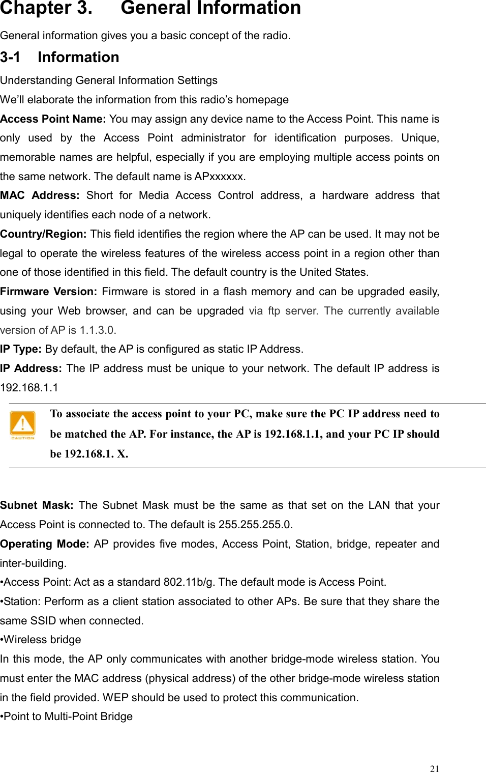  21Chapter 3.    General Information General information gives you a basic concept of the radio. 3-1 Information Understanding General Information Settings We’ll elaborate the information from this radio’s homepage Access Point Name: You may assign any device name to the Access Point. This name is only used by the Access Point administrator for identification purposes. Unique, memorable names are helpful, especially if you are employing multiple access points on the same network. The default name is APxxxxxx. MAC Address: Short for Media Access Control address, a hardware address that uniquely identifies each node of a network. Country/Region: This field identifies the region where the AP can be used. It may not be legal to operate the wireless features of the wireless access point in a region other than one of those identified in this field. The default country is the United States. Firmware Version: Firmware is stored in a flash memory and can be upgraded easily, using your Web browser, and can be upgraded via ftp server. The currently available version of AP is 1.1.3.0. IP Type: By default, the AP is configured as static IP Address. IP Address: The IP address must be unique to your network. The default IP address is 192.168.1.1 To associate the access point to your PC, make sure the PC IP address need to be matched the AP. For instance, the AP is 192.168.1.1, and your PC IP should be 192.168.1. X.  Subnet Mask: The Subnet Mask must be the same as that set on the LAN that your Access Point is connected to. The default is 255.255.255.0. Operating Mode: AP provides five modes, Access Point, Station, bridge, repeater and inter-building. •Access Point: Act as a standard 802.11b/g. The default mode is Access Point. •Station: Perform as a client station associated to other APs. Be sure that they share the same SSID when connected. •Wireless bridge   In this mode, the AP only communicates with another bridge-mode wireless station. You must enter the MAC address (physical address) of the other bridge-mode wireless station in the field provided. WEP should be used to protect this communication.   •Point to Multi-Point Bridge    