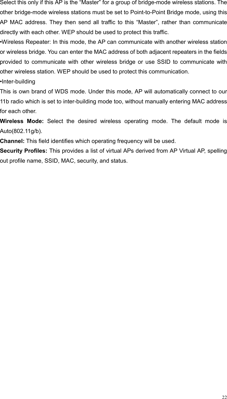  22Select this only if this AP is the “Master” for a group of bridge-mode wireless stations. The other bridge-mode wireless stations must be set to Point-to-Point Bridge mode, using this AP MAC address. They then send all traffic to this “Master”, rather than communicate directly with each other. WEP should be used to protect this traffic.   •Wireless Repeater: In this mode, the AP can communicate with another wireless station or wireless bridge. You can enter the MAC address of both adjacent repeaters in the fields provided to communicate with other wireless bridge or use SSID to communicate with other wireless station. WEP should be used to protect this communication. •Inter-building This is own brand of WDS mode. Under this mode, AP will automatically connect to our 11b radio which is set to inter-building mode too, without manually entering MAC address for each other. Wireless Mode: Select the desired wireless operating mode. The default mode is Auto(802.11g/b). Channel: This field identifies which operating frequency will be used.   Security Profiles: This provides a list of virtual APs derived from AP Virtual AP, spelling out profile name, SSID, MAC, security, and status. 