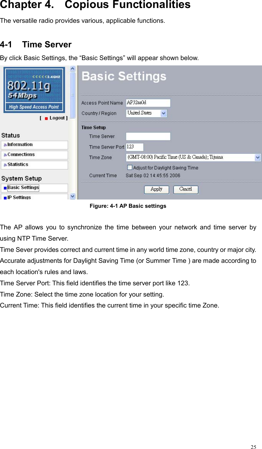  25Chapter 4.  Copious Functionalities The versatile radio provides various, applicable functions.    4-1 Time Server By click Basic Settings, the “Basic Settings” will appear shown below.  Figure: 4-1 AP Basic settings  The AP allows you to synchronize the time between your network and time server by using NTP Time Server. Time Sever provides correct and current time in any world time zone, country or major city. Accurate adjustments for Daylight Saving Time (or Summer Time ) are made according to each location&apos;s rules and laws. Time Server Port: This field identifies the time server port like 123. Time Zone: Select the time zone location for your setting. Current Time: This field identifies the current time in your specific time Zone. 