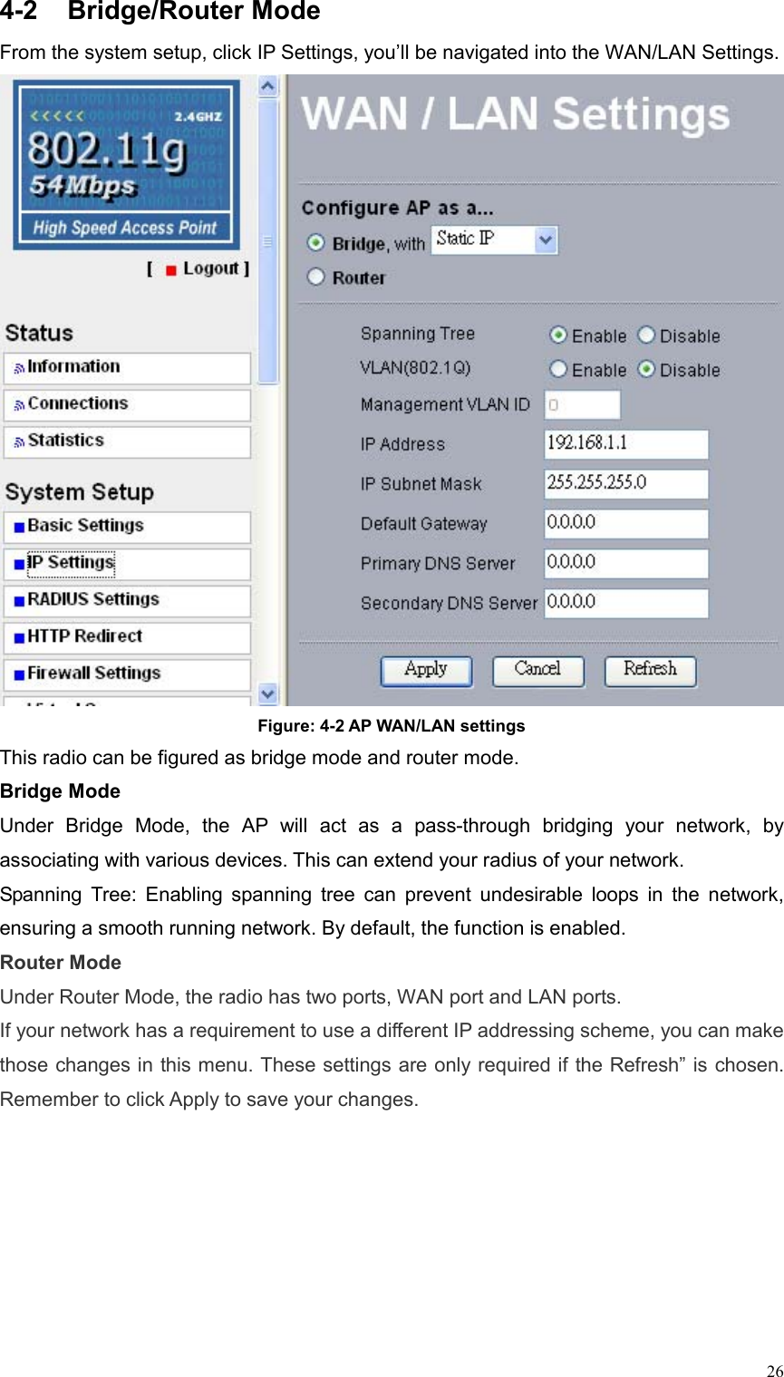  264-2 Bridge/Router Mode  From the system setup, click IP Settings, you’ll be navigated into the WAN/LAN Settings.  Figure: 4-2 AP WAN/LAN settings This radio can be figured as bridge mode and router mode. Bridge Mode Under Bridge Mode, the AP will act as a pass-through bridging your network, by associating with various devices. This can extend your radius of your network.   Spanning Tree: Enabling spanning tree can prevent undesirable loops in the network, ensuring a smooth running network. By default, the function is enabled. Router Mode Under Router Mode, the radio has two ports, WAN port and LAN ports. If your network has a requirement to use a different IP addressing scheme, you can make those changes in this menu. These settings are only required if the Refresh” is chosen. Remember to click Apply to save your changes. 