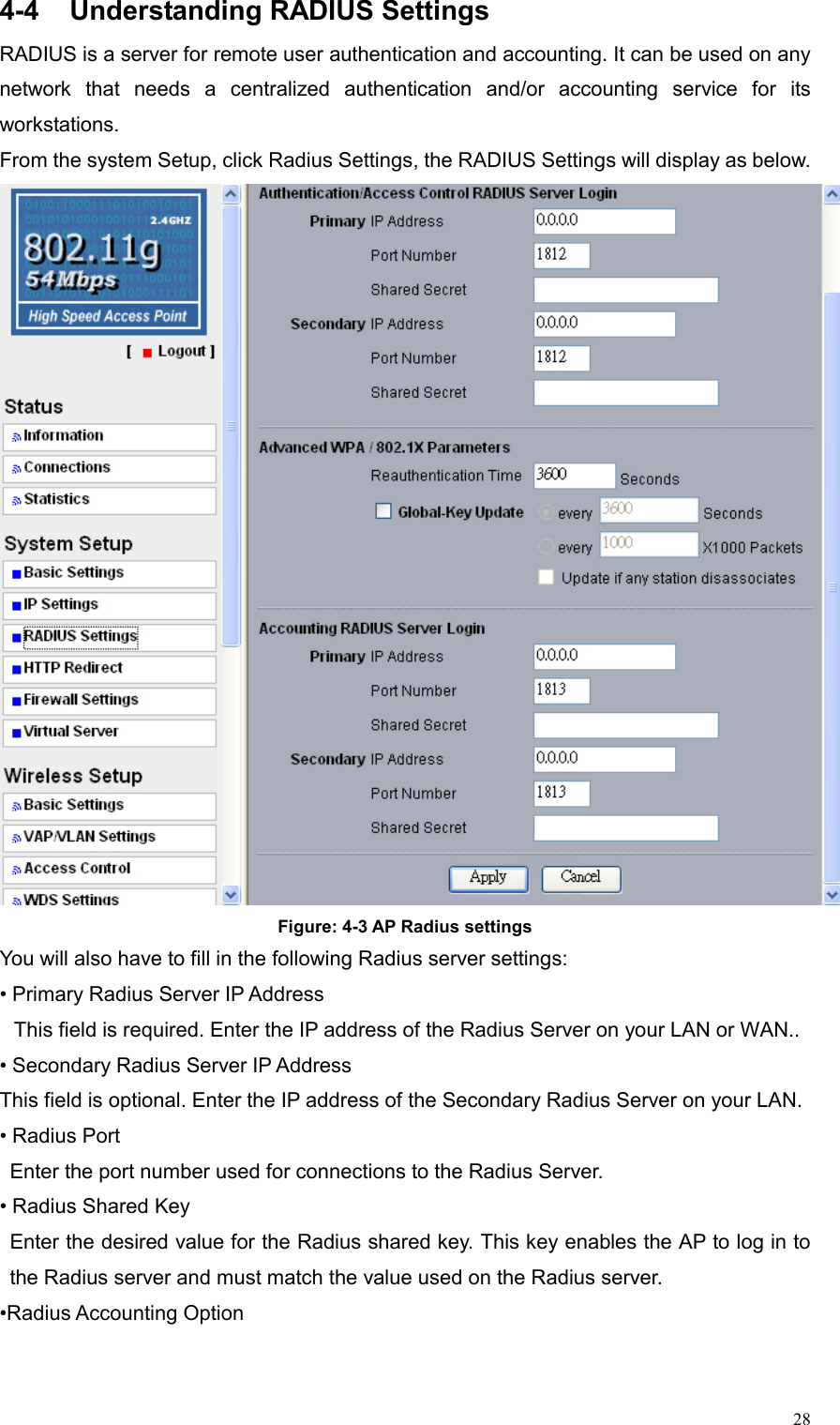  284-4  Understanding RADIUS Settings RADIUS is a server for remote user authentication and accounting. It can be used on any network that needs a centralized authentication and/or accounting service for its workstations.  From the system Setup, click Radius Settings, the RADIUS Settings will display as below.  Figure: 4-3 AP Radius settings You will also have to fill in the following Radius server settings: • Primary Radius Server IP Address   This field is required. Enter the IP address of the Radius Server on your LAN or WAN..   • Secondary Radius Server IP Address   This field is optional. Enter the IP address of the Secondary Radius Server on your LAN. • Radius Port Enter the port number used for connections to the Radius Server.   • Radius Shared Key   Enter the desired value for the Radius shared key. This key enables the AP to log in to the Radius server and must match the value used on the Radius server.   •Radius Accounting Option   