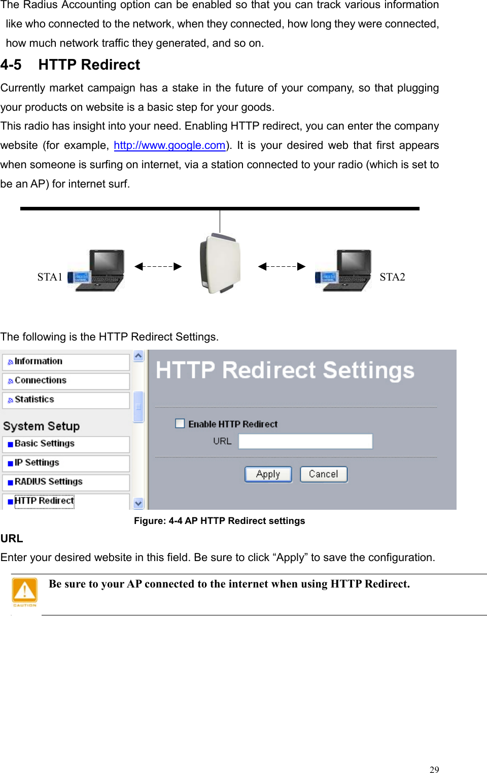  29The Radius Accounting option can be enabled so that you can track various information like who connected to the network, when they connected, how long they were connected, how much network traffic they generated, and so on.   4-5 HTTP Redirect  Currently market campaign has a stake in the future of your company, so that plugging your products on website is a basic step for your goods. This radio has insight into your need. Enabling HTTP redirect, you can enter the company website (for example, http://www.google.com). It is your desired web that first appears when someone is surfing on internet, via a station connected to your radio (which is set to be an AP) for internet surf.        The following is the HTTP Redirect Settings.  Figure: 4-4 AP HTTP Redirect settings URL Enter your desired website in this field. Be sure to click “Apply” to save the configuration. Be sure to your AP connected to the internet when using HTTP Redirect.    STA2 STA1  