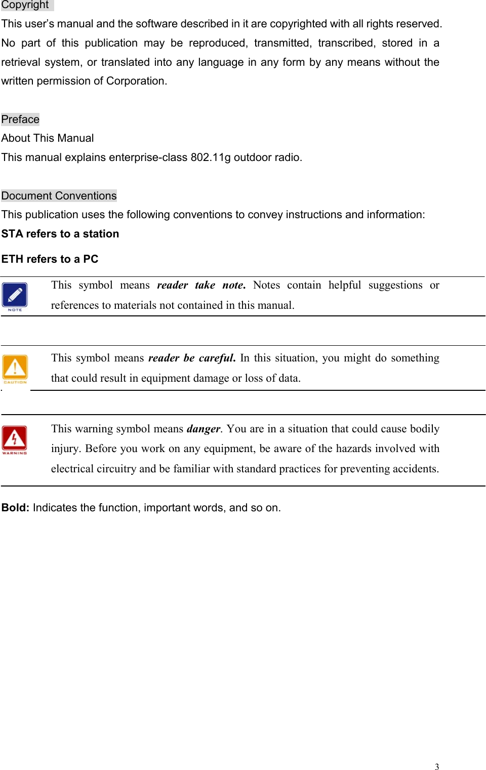  3Copyright  This user’s manual and the software described in it are copyrighted with all rights reserved. No part of this publication may be reproduced, transmitted, transcribed, stored in a retrieval system, or translated into any language in any form by any means without the written permission of Corporation.  Preface About This Manual This manual explains enterprise-class 802.11g outdoor radio.    Document Conventions This publication uses the following conventions to convey instructions and information: STA refers to a station ETH refers to a PC This symbol means reader take note.  Notes contain helpful suggestions or references to materials not contained in this manual.  This symbol means reader be careful. In this situation, you might do something that could result in equipment damage or loss of data.  This warning symbol means danger. You are in a situation that could cause bodily injury. Before you work on any equipment, be aware of the hazards involved with electrical circuitry and be familiar with standard practices for preventing accidents.    Bold: Indicates the function, important words, and so on.    