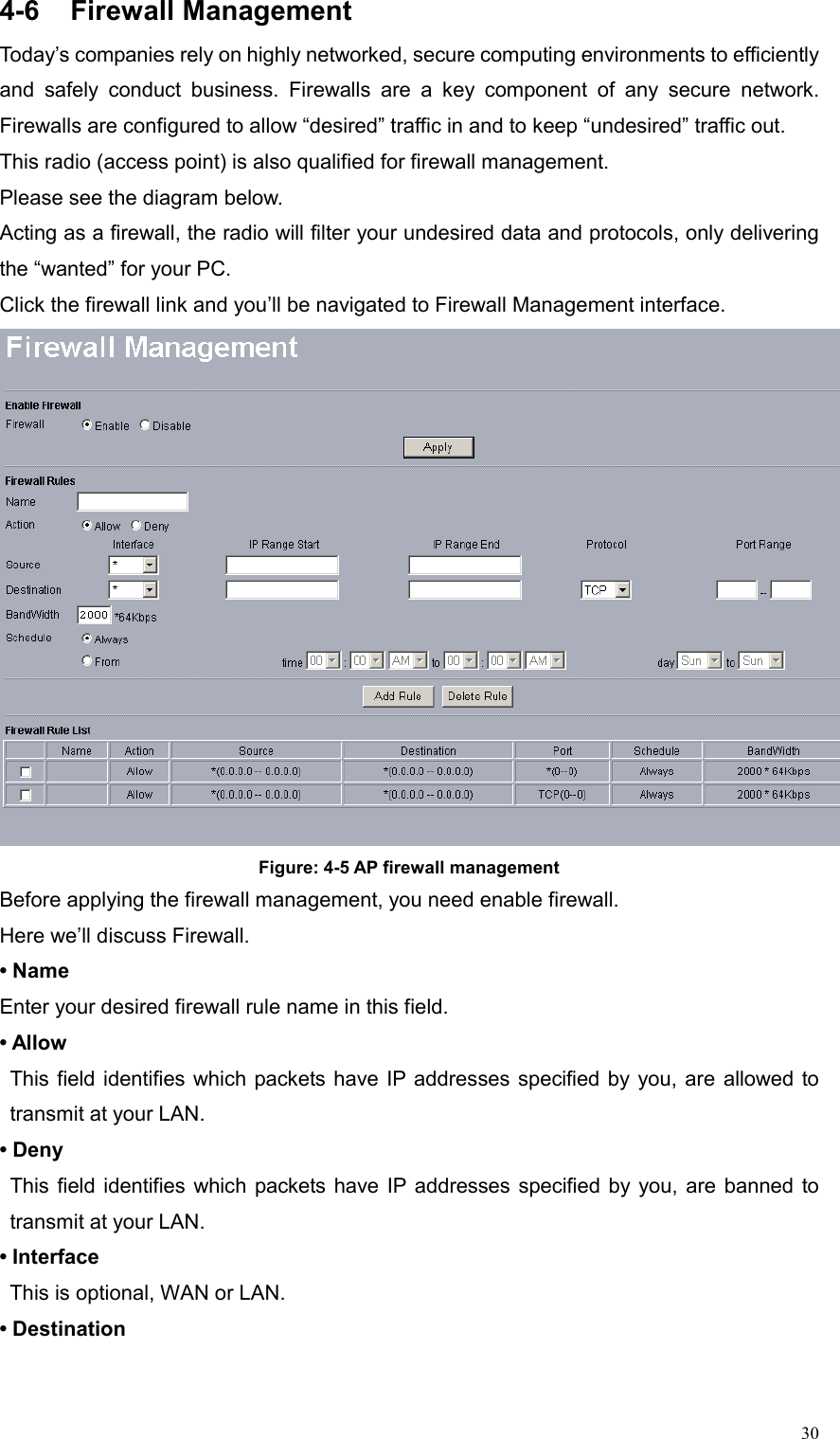  304-6 Firewall Management Today’s companies rely on highly networked, secure computing environments to efficiently and safely conduct business. Firewalls are a key component of any secure network. Firewalls are configured to allow “desired” traffic in and to keep “undesired” traffic out. This radio (access point) is also qualified for firewall management. Please see the diagram below. Acting as a firewall, the radio will filter your undesired data and protocols, only delivering the “wanted” for your PC.   Click the firewall link and you’ll be navigated to Firewall Management interface.  Figure: 4-5 AP firewall management Before applying the firewall management, you need enable firewall. Here we’ll discuss Firewall. • Name Enter your desired firewall rule name in this field. • Allow This field identifies which packets have IP addresses specified by you, are allowed to transmit at your LAN.   • Deny This field identifies which packets have IP addresses specified by you, are banned to transmit at your LAN.   • Interface   This is optional, WAN or LAN. • Destination 