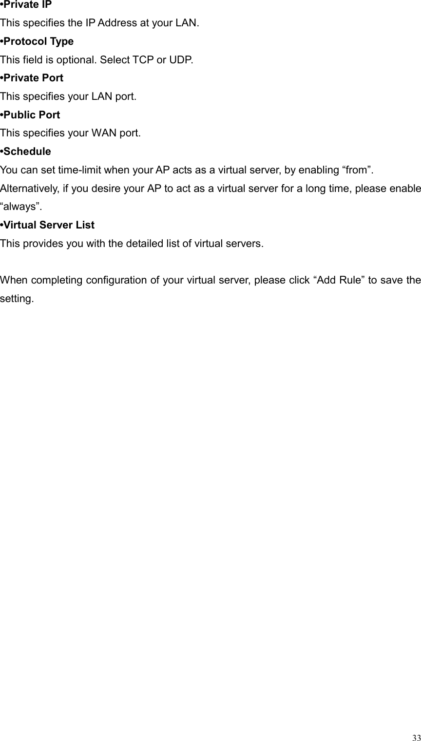  33•Private IP This specifies the IP Address at your LAN. •Protocol Type This field is optional. Select TCP or UDP. •Private Port This specifies your LAN port. •Public Port This specifies your WAN port. •Schedule You can set time-limit when your AP acts as a virtual server, by enabling “from”. Alternatively, if you desire your AP to act as a virtual server for a long time, please enable “always”. •Virtual Server List This provides you with the detailed list of virtual servers.  When completing configuration of your virtual server, please click “Add Rule” to save the setting.  