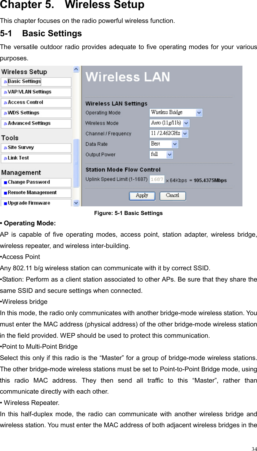  34Chapter 5.  Wireless Setup This chapter focuses on the radio powerful wireless function. 5-1 Basic Settings The versatile outdoor radio provides adequate to five operating modes for your various purposes.  Figure: 5-1 Basic Settings • Operating Mode: AP is capable of five operating modes, access point, station adapter, wireless bridge, wireless repeater, and wireless inter-building. •Access Point Any 802.11 b/g wireless station can communicate with it by correct SSID. •Station: Perform as a client station associated to other APs. Be sure that they share the same SSID and secure settings when connected. •Wireless bridge   In this mode, the radio only communicates with another bridge-mode wireless station. You must enter the MAC address (physical address) of the other bridge-mode wireless station in the field provided. WEP should be used to protect this communication. •Point to Multi-Point Bridge   Select this only if this radio is the “Master” for a group of bridge-mode wireless stations. The other bridge-mode wireless stations must be set to Point-to-Point Bridge mode, using this radio MAC address. They then send all traffic to this “Master”, rather than communicate directly with each other.   • Wireless Repeater.   In this half-duplex mode, the radio can communicate with another wireless bridge and wireless station. You must enter the MAC address of both adjacent wireless bridges in the 