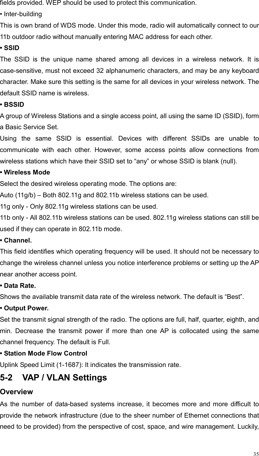  35fields provided. WEP should be used to protect this communication. • Inter-building This is own brand of WDS mode. Under this mode, radio will automatically connect to our 11b outdoor radio without manually entering MAC address for each other. • SSID The SSID is the unique name shared among all devices in a wireless network. It is case-sensitive, must not exceed 32 alphanumeric characters, and may be any keyboard character. Make sure this setting is the same for all devices in your wireless network. The default SSID name is wireless. • BSSID A group of Wireless Stations and a single access point, all using the same ID (SSID), form a Basic Service Set. Using the same SSID is essential. Devices with different SSIDs are unable to communicate with each other. However, some access points allow connections from wireless stations which have their SSID set to “any” or whose SSID is blank (null). • Wireless Mode Select the desired wireless operating mode. The options are:   Auto (11g/b) – Both 802.11g and 802.11b wireless stations can be used. 11g only - Only 802.11g wireless stations can be used. 11b only - All 802.11b wireless stations can be used. 802.11g wireless stations can still be used if they can operate in 802.11b mode. • Channel.   This field identifies which operating frequency will be used. It should not be necessary to change the wireless channel unless you notice interference problems or setting up the AP near another access point. • Data Rate.   Shows the available transmit data rate of the wireless network. The default is “Best”. • Output Power.   Set the transmit signal strength of the radio. The options are full, half, quarter, eighth, and min. Decrease the transmit power if more than one AP is collocated using the same channel frequency. The default is Full. • Station Mode Flow Control Uplink Speed Limit (1-1687): It indicates the transmission rate. 5-2  VAP / VLAN Settings Overview As the number of data-based systems increase, it becomes more and more difficult to provide the network infrastructure (due to the sheer number of Ethernet connections that need to be provided) from the perspective of cost, space, and wire management. Luckily, 