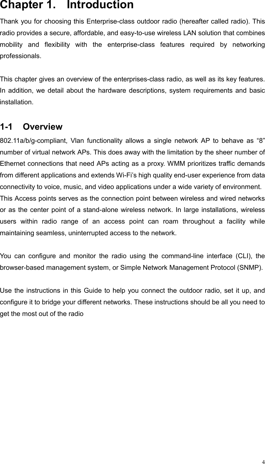  4Chapter 1.  Introduction   Thank you for choosing this Enterprise-class outdoor radio (hereafter called radio). This radio provides a secure, affordable, and easy-to-use wireless LAN solution that combines mobility and flexibility with the enterprise-class features required by networking professionals.  This chapter gives an overview of the enterprises-class radio, as well as its key features. In addition, we detail about the hardware descriptions, system requirements and basic installation.  1-1 Overview 802.11a/b/g-compliant, Vlan functionality allows a single network AP to behave as “8” number of virtual network APs. This does away with the limitation by the sheer number of Ethernet connections that need APs acting as a proxy. WMM prioritizes traffic demands from different applications and extends Wi-Fi’s high quality end-user experience from data connectivity to voice, music, and video applications under a wide variety of environment. This Access points serves as the connection point between wireless and wired networks or as the center point of a stand-alone wireless network. In large installations, wireless users within radio range of an access point can roam throughout a facility while maintaining seamless, uninterrupted access to the network.    You can configure and monitor the radio using the command-line interface (CLI), the browser-based management system, or Simple Network Management Protocol (SNMP).     Use the instructions in this Guide to help you connect the outdoor radio, set it up, and configure it to bridge your different networks. These instructions should be all you need to get the most out of the radio 