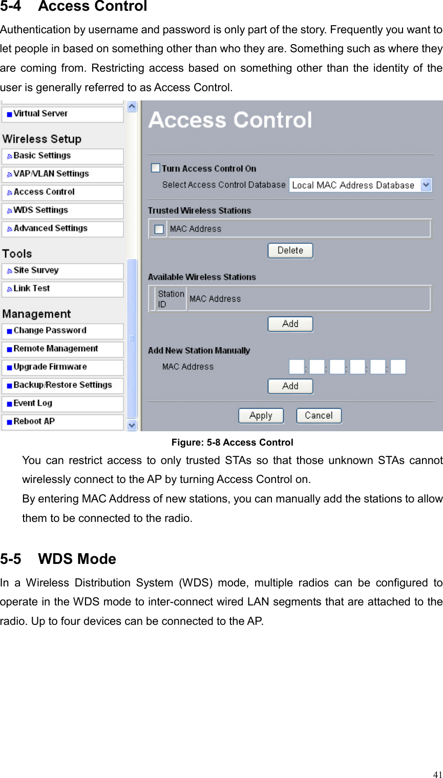  415-4 Access Control Authentication by username and password is only part of the story. Frequently you want to let people in based on something other than who they are. Something such as where they are coming from. Restricting access based on something other than the identity of the user is generally referred to as Access Control.  Figure: 5-8 Access Control You can restrict access to only trusted STAs so that those unknown STAs cannot wirelessly connect to the AP by turning Access Control on. By entering MAC Address of new stations, you can manually add the stations to allow them to be connected to the radio.  5-5 WDS Mode In a Wireless Distribution System (WDS) mode, multiple radios can be configured to operate in the WDS mode to inter-connect wired LAN segments that are attached to the radio. Up to four devices can be connected to the AP. 