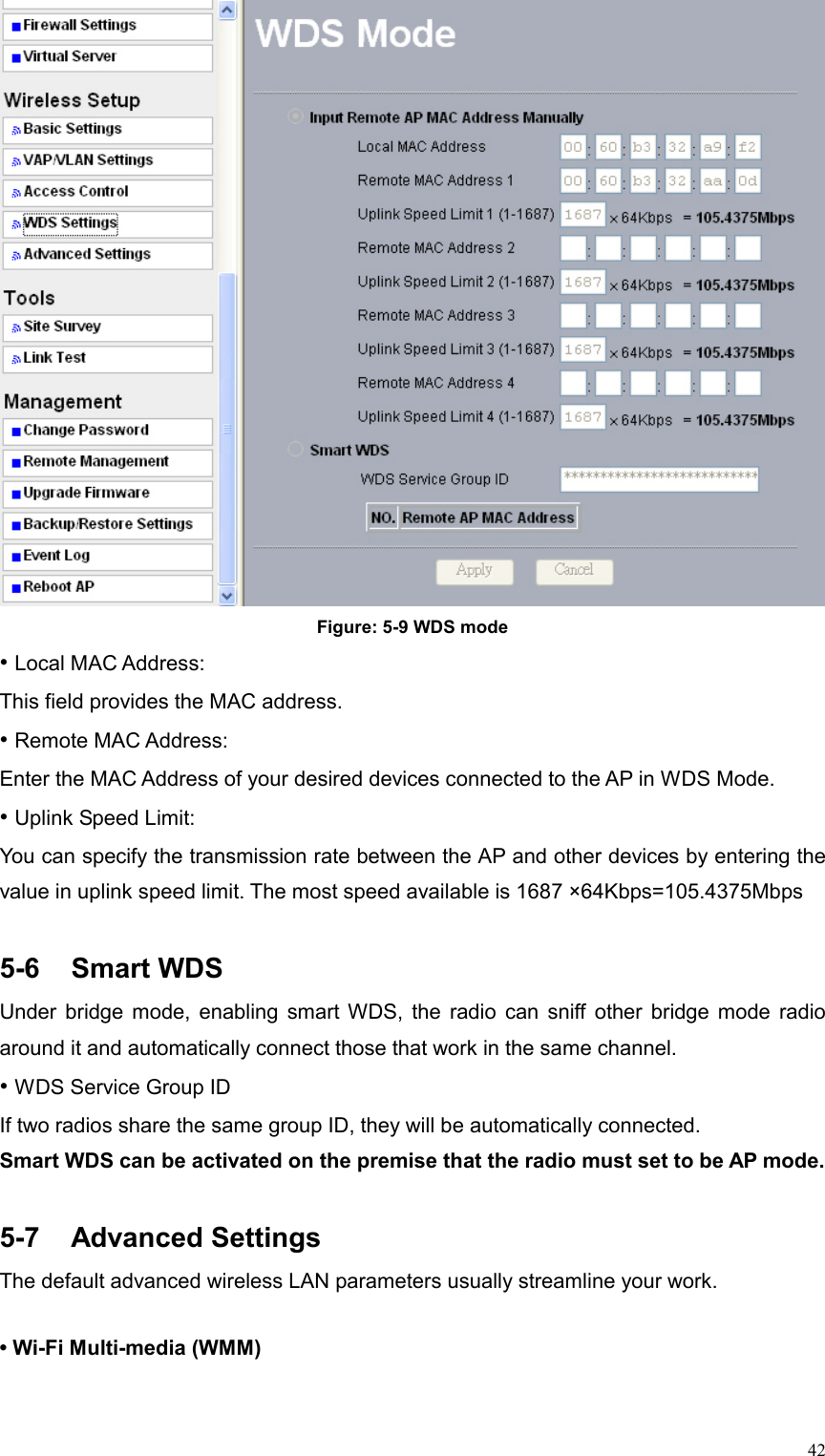  42 Figure: 5-9 WDS mode • Local MAC Address:   This field provides the MAC address. • Remote MAC Address:   Enter the MAC Address of your desired devices connected to the AP in WDS Mode. • Uplink Speed Limit:   You can specify the transmission rate between the AP and other devices by entering the value in uplink speed limit. The most speed available is 1687 ×64Kbps=105.4375Mbps  5-6 Smart WDS Under bridge mode, enabling smart WDS, the radio can sniff other bridge mode radio around it and automatically connect those that work in the same channel.   • WDS Service Group ID If two radios share the same group ID, they will be automatically connected.       Smart WDS can be activated on the premise that the radio must set to be AP mode.  5-7 Advanced Settings The default advanced wireless LAN parameters usually streamline your work.    • Wi-Fi Multi-media (WMM)   