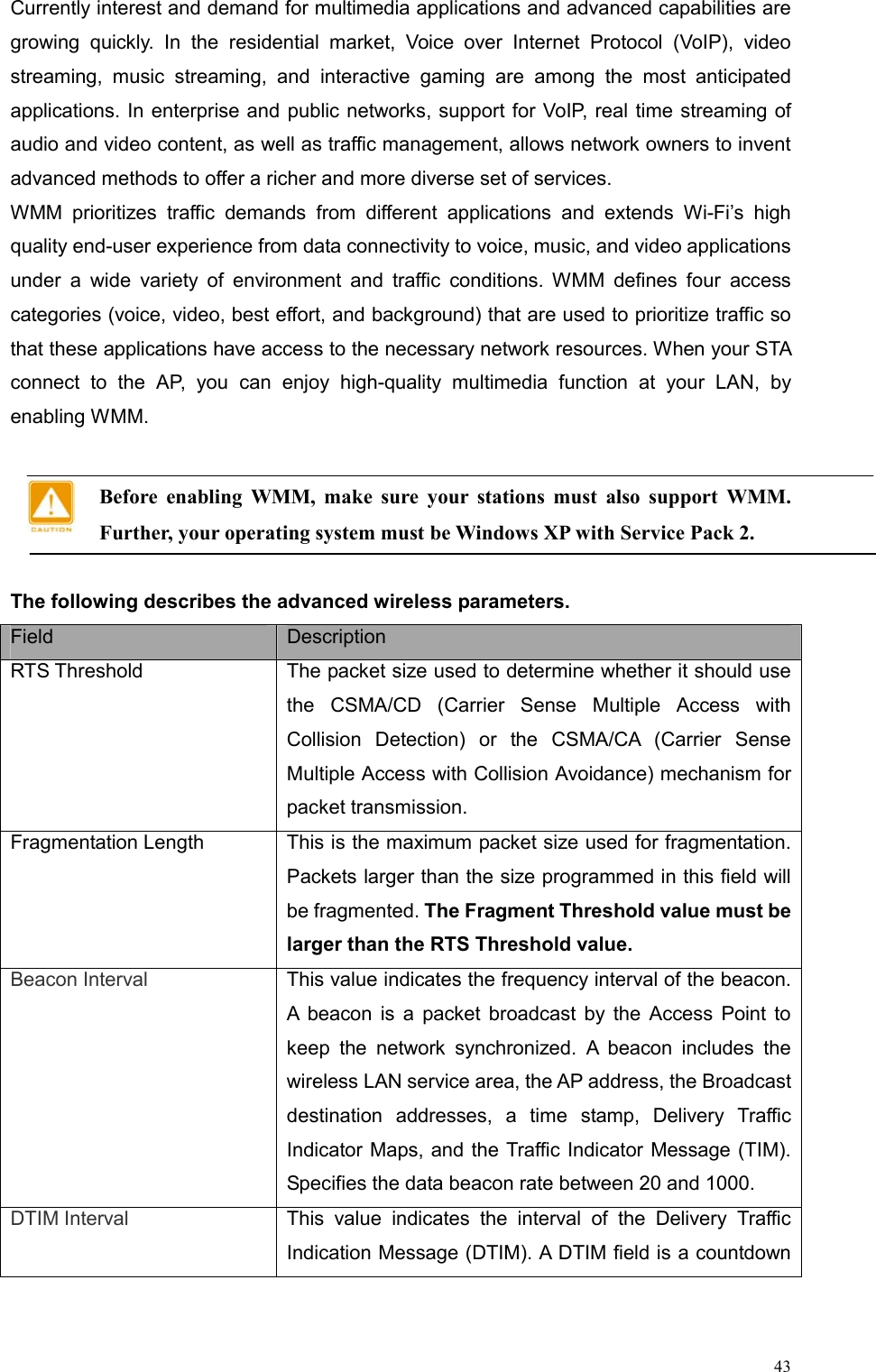 43Currently interest and demand for multimedia applications and advanced capabilities are growing quickly. In the residential market, Voice over Internet Protocol (VoIP), video streaming, music streaming, and interactive gaming are among the most anticipated applications. In enterprise and public networks, support for VoIP, real time streaming of audio and video content, as well as traffic management, allows network owners to invent advanced methods to offer a richer and more diverse set of services. WMM prioritizes traffic demands from different applications and extends Wi-Fi’s high quality end-user experience from data connectivity to voice, music, and video applications under a wide variety of environment and traffic conditions. WMM defines four access categories (voice, video, best effort, and background) that are used to prioritize traffic so that these applications have access to the necessary network resources. When your STA connect to the AP, you can enjoy high-quality multimedia function at your LAN, by enabling WMM.    Before enabling WMM, make sure your stations must also support WMM. Further, your operating system must be Windows XP with Service Pack 2.  The following describes the advanced wireless parameters. Field  Description RTS Threshold  The packet size used to determine whether it should use the CSMA/CD (Carrier Sense Multiple Access with Collision Detection) or the CSMA/CA (Carrier Sense Multiple Access with Collision Avoidance) mechanism for packet transmission. Fragmentation Length  This is the maximum packet size used for fragmentation. Packets larger than the size programmed in this field will be fragmented. The Fragment Threshold value must be larger than the RTS Threshold value. Beacon Interval  This value indicates the frequency interval of the beacon. A beacon is a packet broadcast by the Access Point to keep the network synchronized. A beacon includes the wireless LAN service area, the AP address, the Broadcast destination addresses, a time stamp, Delivery Traffic Indicator Maps, and the Traffic Indicator Message (TIM). Specifies the data beacon rate between 20 and 1000. DTIM Interval  This value indicates the interval of the Delivery Traffic Indication Message (DTIM). A DTIM field is a countdown  