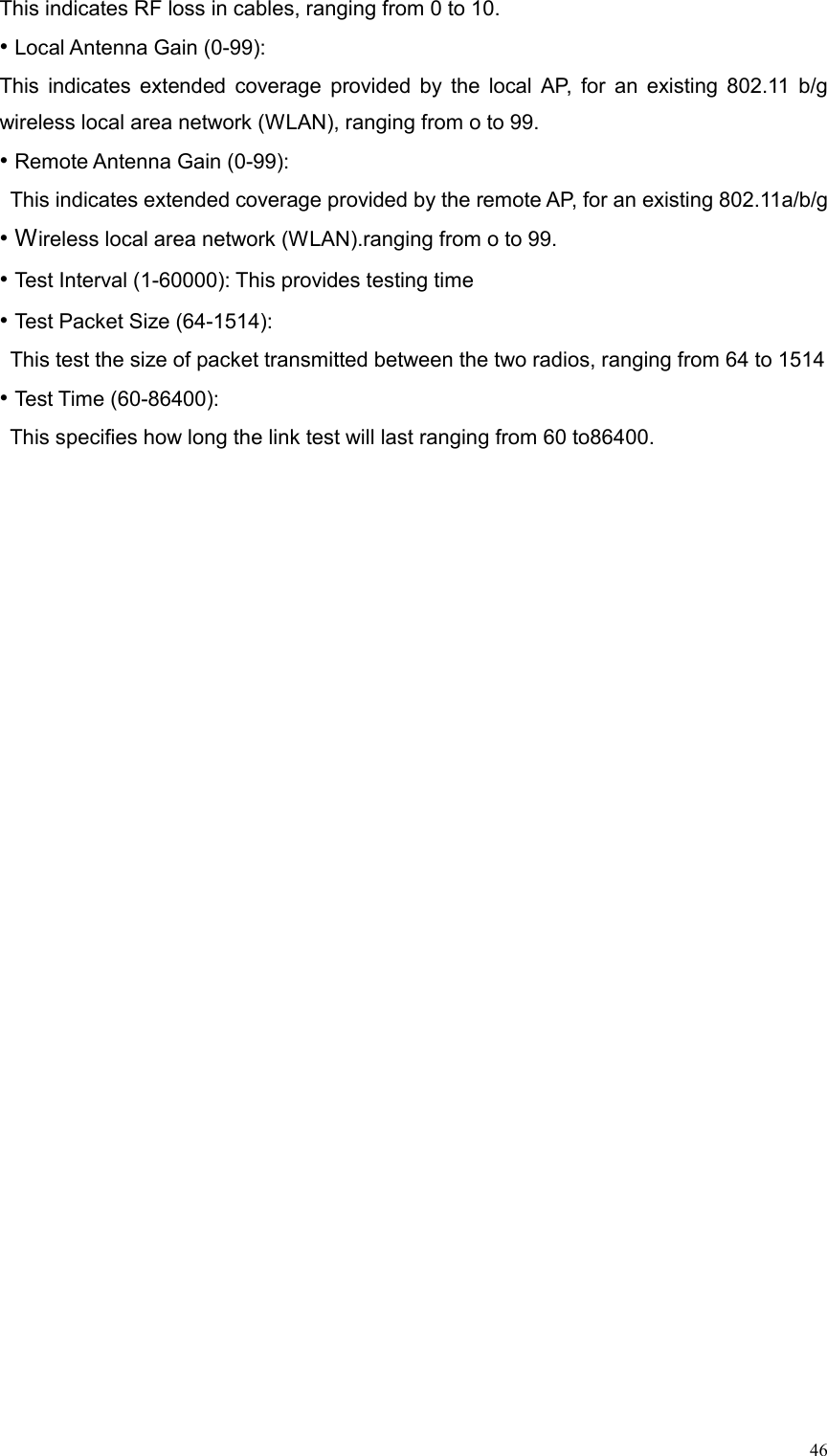  46This indicates RF loss in cables, ranging from 0 to 10. • Local Antenna Gain (0-99):   This indicates extended coverage provided by the local AP, for an existing 802.11 b/g wireless local area network (WLAN), ranging from o to 99. • Remote Antenna Gain (0-99):   This indicates extended coverage provided by the remote AP, for an existing 802.11a/b/g   • Wireless local area network (WLAN).ranging from o to 99. • Test Interval (1-60000): This provides testing time • Test Packet Size (64-1514):   This test the size of packet transmitted between the two radios, ranging from 64 to 1514 • Test Time (60-86400):   This specifies how long the link test will last ranging from 60 to86400. 
