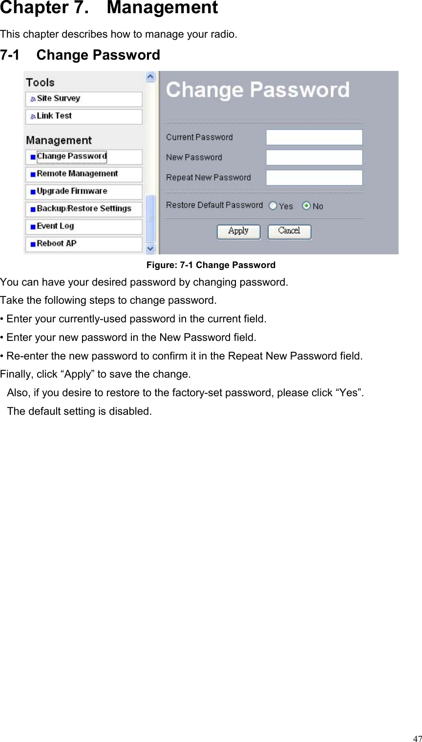  47Chapter 7.  Management This chapter describes how to manage your radio. 7-1 Change Password  Figure: 7-1 Change Password You can have your desired password by changing password. Take the following steps to change password. • Enter your currently-used password in the current field. • Enter your new password in the New Password field. • Re-enter the new password to confirm it in the Repeat New Password field.   Finally, click “Apply” to save the change. Also, if you desire to restore to the factory-set password, please click “Yes”. The default setting is disabled. 