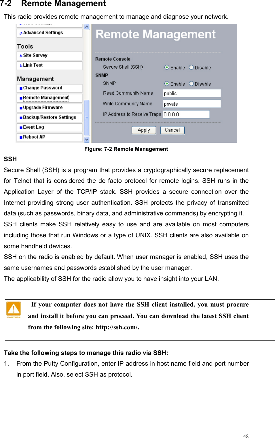  487-2 Remote Management This radio provides remote management to manage and diagnose your network.  Figure: 7-2 Remote Management SSH Secure Shell (SSH) is a program that provides a cryptographically secure replacement for Telnet that is considered the de facto protocol for remote logins. SSH runs in the Application Layer of the TCP/IP stack. SSH provides a secure connection over the Internet providing strong user authentication. SSH protects the privacy of transmitted data (such as passwords, binary data, and administrative commands) by encrypting it.   SSH clients make SSH relatively easy to use and are available on most computers including those that run Windows or a type of UNIX. SSH clients are also available on some handheld devices.   SSH on the radio is enabled by default. When user manager is enabled, SSH uses the same usernames and passwords established by the user manager.   The applicability of SSH for the radio allow you to have insight into your LAN.    If your computer does not have the SSH client installed, you must procure and install it before you can proceed. You can download the latest SSH client from the following site: http://ssh.com/.  Take the following steps to manage this radio via SSH: 1.  From the Putty Configuration, enter IP address in host name field and port number in port field. Also, select SSH as protocol.  