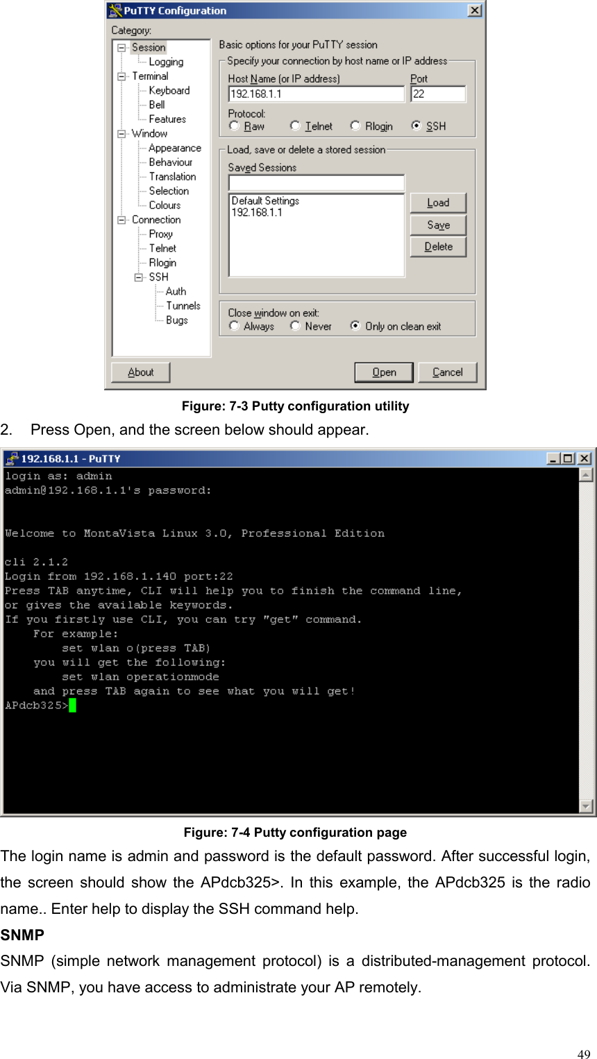  49 Figure: 7-3 Putty configuration utility 2.  Press Open, and the screen below should appear.      Figure: 7-4 Putty configuration page The login name is admin and password is the default password. After successful login, the screen should show the APdcb325&gt;. In this example, the APdcb325 is the radio name.. Enter help to display the SSH command help. SNMP SNMP (simple network management protocol) is a distributed-management protocol. Via SNMP, you have access to administrate your AP remotely.   